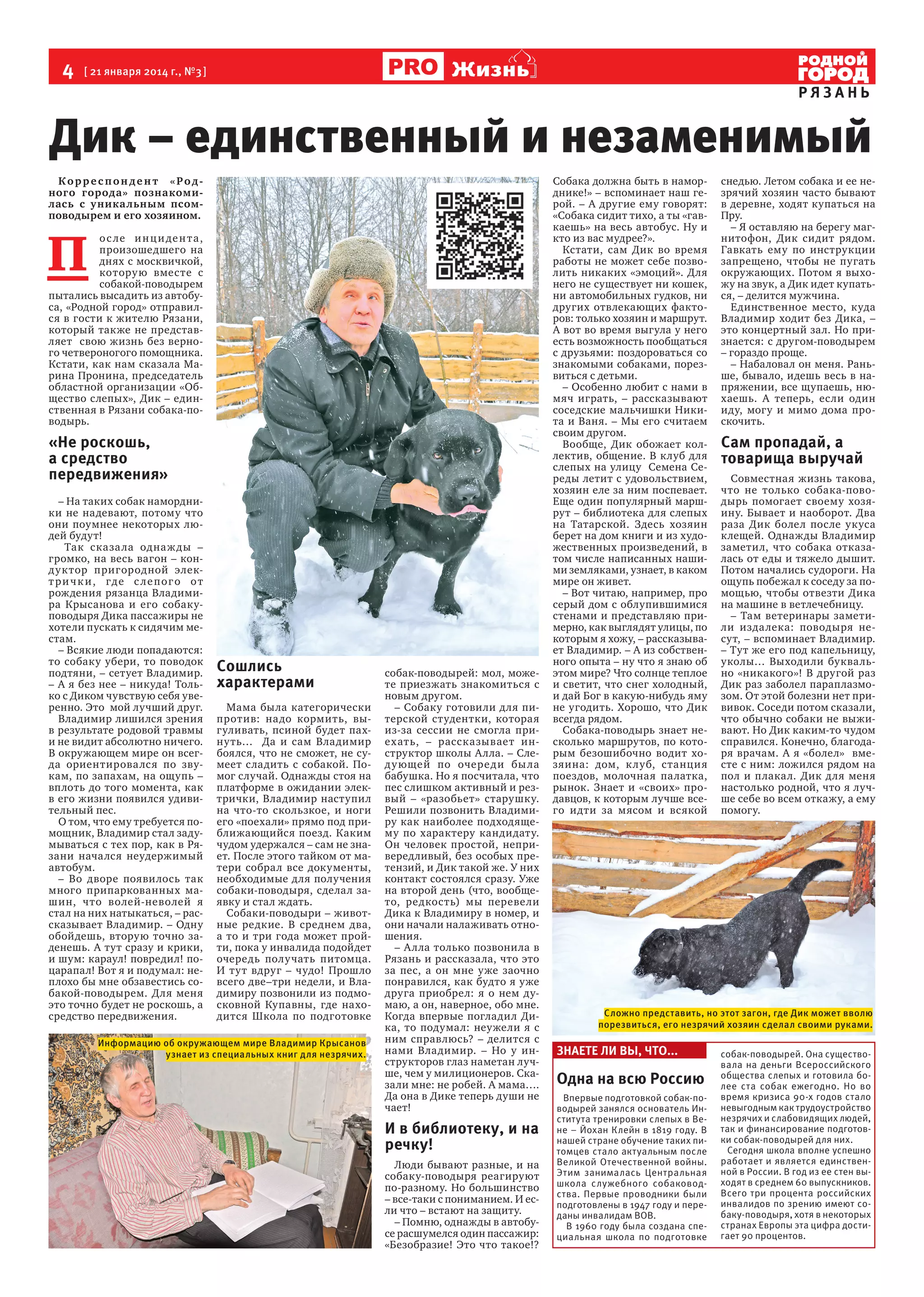 4  [ 21 января 2014 г., №3 ]

Жизнь

РЯЗАНЬ

Дик – единственный и незаменимый
Корреспон дент «Родного города» познакомилась с уника льным псомповодырем и его хозяином.

П 

о с ле и н ц и де н т а ,
произошедшего на
днях с москвичкой,
котору ю вместе с
собакой-поводырем
пытались высадить из автобуса, «Родной город» отправился в гости к жителю Рязани,
который также не представляет   свою жизнь без верного четвероногого помощника.
Кстати, как нам сказала Марина Пронина, председатель  
областной организации «Общество слепых», Дик – единственная в Рязани собака-поводырь.

«Не роскошь,
а средство
передвижения»
– На таких собак намордники не надевают, потому что
они поумнее некоторых людей будут!
Так сказа ла одна ж ды –
громко, на весь вагон – конд у ктор пригородной элект р и ч к и , гд е с л е п о г о о т
рождения рязанца Владимира Крысанова и его собакуповодыря Дика пассажиры не
хотели пускать к сидячим местам.
– Всякие люди попадаются:
то собаку убери, то поводок
подтяни, – сетует Владимир.
– А я без нее – никуда! Только с Диком чувствую себя уверенно. Это  мой лучший друг.
Владимир лишился зрения
в результате родовой травмы
и не видит абсолютно ничего.
В окружающем мире он всегда ориентирова лс я по звукам, по запахам, на ощупь –
вплоть до того момента, как
в его жизни появился удивительный пес.
О том, что ему требуется помощник, Владимир стал задумываться с тех пор, как в Рязани начался неудержимый
автобум.
– Во дворе появилось так
много припаркованных машин, что волей-неволей я
стал на них натыкаться, – рассказывает Владимир. – Одну
обойдешь, вторую точно заденешь. А тут сразу и крики,
и шум: караул! повредил! поцарапал! Вот я и подумал: неплохо бы мне обзавестись собакой-поводырем. Для меня
это точно будет не роскошь, а
средство передвижения.

Сошлись
характерами
Мама была категорически
против: надо кормить, выгуливать, псиной будет пахнуть…   Да и сам Владимир
боялся, что не сможет, не сумеет сладить с собакой. Помог случай. Однажды стоя на
платформе в ожидании электрички, Владимир наступил
на что-то скользкое, и ноги
его «поехали» прямо под приближающийся поезд. Каким
чудом удержался – сам не знает. После этого тайком от матери собрал все документы,
необходимые для получения
собаки-поводыря, сделал заявку и стал ждать.
Собаки-поводыри – животные редкие. В среднем два,
а то и три года может пройти, пока у инвалида подойдет
очередь получать питомца.
И тут вдруг – чудо! Прошло
всего две–три недели, и Владимиру позвонили из подмосковной Купавны, где находится Школа по подготовке

Информацию об окружающем мире Владимир Крысанов
узнает из специальных книг для незрячих.

собак-поводырей: мол, можете приезжать знакомиться с
новым другом.
– Собаку готовили для питерской студентки, которая
из-за сессии не смогла приехать, – рассказывает инструктор школы Алла. – След у ющей по очере ди бы ла
бабушка. Но я посчитала, что
пес слишком активный и резвый – «разобьет» старушку.
Решили позвонить Владимиру как наиболее подходящему по характеру кандидату.
Он человек простой, непривередливый, без особых претензий, и Дик такой же. У них
контакт состоялся сразу. Уже
на второй день (что, вообщето, редкость) мы перевели
Дика к Владимиру в номер, и
они начали налаживать отношения.
– Алла только позвонила в
Рязань и рассказала, что это
за пес, а он мне уже заочно
понравился, как будто я уже
друга приобрел: я о нем думаю, а он, наверное, обо мне.
Когда впервые погладил Дика, то подумал: неужели я с
ним справлюсь? – делится с
нами Владимир. – Но у инструкторов глаз наметан лучше, чем у милиционеров. Сказали мне: не робей. А мама….
Да она в Дике теперь души не
чает!

И в библиотеку, и на
речку!
Люди бывают разные, и на
собаку-поводыря реагируют
по-разному. Но большинство
– все-таки с пониманием. И если что – встают на защиту.
– Помню, однажды в автобусе расшумелся один пассажир:
«Безобразие! Это что такое!?

Собака должна быть в наморднике!» – вспоминает наш герой. – А другие ему говорят:
«Собака сидит тихо, а ты «гавкаешь» на весь автобус. Ну и
кто из вас мудрее?».
Кстати, сам Дик во время
работы не может себе позволить никаких «эмоций». Для
него не существует ни кошек,
ни автомобильных гудков, ни
других отвлекающих факторов: только хозяин и маршрут.
А вот во время выгула у него
есть возможность пообщаться
с друзьями: поздороваться со
знакомыми собаками, порезвиться с детьми.
– Особенно любит с нами в
мяч играть, – рассказывают
соседские мальчишки Никита и Ваня. – Мы его считаем
своим другом.
Вообще, Дик обожает коллектив, общение. В клуб для
слепых на улицу  Семена Середы летит с удовольствием,
хозяин еле за ним поспевает.
Еще один популярный маршрут – библиотека для слепых
на Татарской. Здесь хозяин
берет на дом книги и из художественных произведений, в
том числе написанных нашими земляками, узнает, в каком
мире он живет.
– Вот читаю, например, про
серый дом с облупившимися
стенами и представляю примерно, как выглядят улицы, по
которым я хожу, – рассказывает Владимир. – А из собственного опыта – ну что я знаю об
этом мире? Что солнце теплое
и светит, что снег холодный,
и дай Бог в какую-нибудь яму
не угодить. Хорошо, что Дик
всегда рядом.
Собака-поводырь знает несколько маршрутов, по которым безошибочно водит хозяина: дом, к луб, станция
поездов, молочная палатка,
рынок. Знает и «своих» продавцов, к которым лучше всего идти за мясом и всякой

снедью. Летом собака и ее незрячий хозяин часто бывают
в деревне, ходят купаться на
Пру.
– Я оставляю на берегу магнитофон, Дик сидит рядом.
Гавкать ему по инструкции
запрещено, чтобы не пугать
окружающих. Потом я выхожу на звук, а Дик идет купаться, – делится мужчина.
Единственное место, куда
Владимир ходит без Дика, –
это концертный зал. Но признается: с другом-поводырем
– гораздо проще.
– Набаловал он меня. Раньше, бывало, идешь весь в напряжении, все щупаешь, нюхаешь. А теперь, если один
иду, могу и мимо дома проскочить.

Сам пропадай, а
товарища выручай
Совместная жизнь такова,
что не только собака-поводырь помогает своему хозяину. Бывает и наоборот. Два
раза Дик болел после укуса
клещей. Однажды Владимир
заметил, что собака отказалась от еды и тяжело дышит.
Потом начались судороги. На
ощупь побежал к соседу за помощью, чтобы отвезти Дика
на машине в ветлечебницу.
– Там ветеринары заметили изда лека: поводыря несут, – вспоминает Владимир.
– Тут же его под капельницу,
уколы… Выходили буквально «никакого»! В другой раз
Дик раз заболел параплазмозом. От этой болезни нет прививок. Соседи потом сказали,
что обычно собаки не выживают. Но Дик каким-то чудом
справился. Конечно, благодаря врачам. А я «болел»   вместе с ним: ложился рядом на
пол и плакал. Дик для меня
настолько родной, что я лучше себе во всем откажу, а ему
помогу.

Сложно представить, но этот загон, где Дик может вволю
порезвиться, его незрячий хозяин сделал своими руками.

ЗНАЕТЕ ЛИ ВЫ, ЧТО...

Одна на всю Россию
Впервые подготовкой собак-поводырей занялся основатель Института тренировки слепых в Вене – Йохан Клейн в 1819 году. В
нашей стране обучение таких питомцев стало актуальным после
Великой Отечественной войны.
Этим занималась Центральная
школа служебного собаководства. Первые проводники были
подготовлены в 1947 году и переданы инвалидам ВОВ.
В 1960 году была создана специальная школа по подготовке

собак-поводырей. Она существовала на деньги Всероссийского
общества слепых и готовила более ста собак ежегодно. Но во
время кризиса 90-х годов стало
невыгодным как трудоустройство
незрячих и слабовидящих людей,
так и финансирование подготовки собак-поводырей для них.
Сегодня школа вполне успешно
работает и является единственной в России. В год из ее стен выходят в среднем 60 выпускников.
Всего три процента российских
инвалидов по зрению имеют собаку-поводыря, хотя в некоторых
странах Европы эта цифра достигает 90 процентов.

 