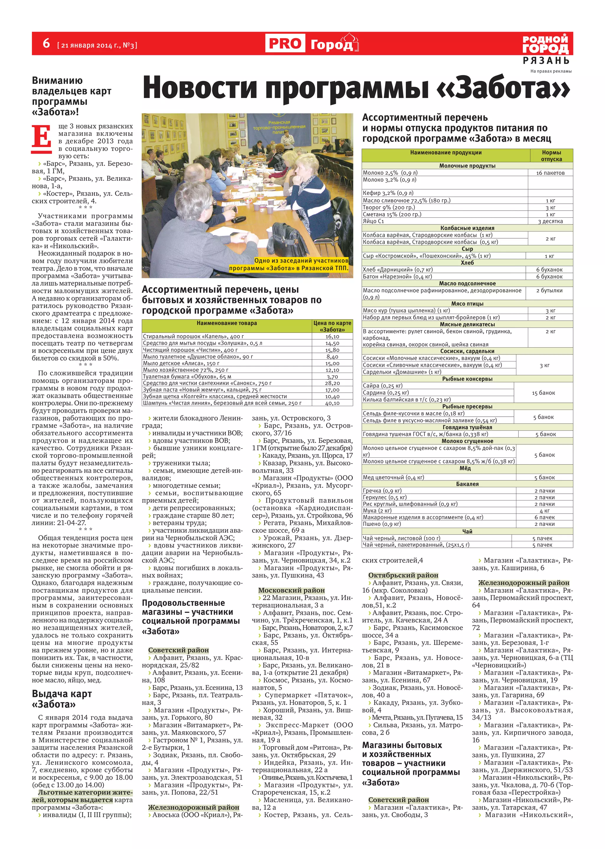 6  [ 21 января 2014 г., №3 ]

Город
РЯЗАНЬ

Вниманию
владельцев карт
программы
«Забота»!

Новости программы «Забота»

На правах рекламы

Ассортиментный перечень
и нормы отпуска продуктов питания по
городской программе «Забота» в месяц

Е 

ще 3 новых рязанских
магазина вк лючены
в  декабре 2013  года
в  социальную торго‑
вую сеть:
> «Барс», Рязань, ул. Березо‑
вая, 1 ГМ,
> «Барс», Рязань, ул. Велика‑
нова, 1‑а,
> «Костер», Рязань, ул. Сель‑
ских строителей, 4.
***
Участниками программы
«Забота» стали магазины бы‑
товых и хозяйственных това‑
ров торговых сетей «Галакти‑
ка» и «Никольский».
Неожиданный подарок в но‑
вом году получили любители
театра. Дело в том, что вначале
программа «Забота» учитыва‑
ла лишь материальные потреб‑
ности малоимущих жителей.
А недавно к организаторам об‑
ратилось руководство Рязан‑
ского драмтеатра с предложе‑
нием: с 12 января 2014 года
владельцам социальных карт
предоставлена возможность
посещать театр по четвергам
и воскресеньям при цене двух
билетов со скидкой в 50%.
***
По сложившейся традиции
помощь организаторам про‑
граммы в новом году продол‑
жат оказывать общественные
контролеры. Они по-прежнему
будут проводить проверки ма‑
газинов, работающих по про‑
грамме «Забота», на наличие
обязательного ассортимента
продуктов и  надлежащее их
качество. Сотрудники Рязан‑
ской торгово‑промышленной
палаты будут незамедлитель‑
но реагировать на все сигналы
общественных контролеров,
а  также жалобы, замечания
и предложения, поступившие
от  жителей, пользующихся
социальными картами, в том
числе и  по  телефону горячей
линии: 21-04-27.
***
Общая тенденция роста цен
на  некоторые значимые про‑
дукты, наметившаяся в  по‑
следнее время на российском
рынке, не смогла обойти и ря‑
занскую программу «Забота».
Однако, благодаря надежным
поставщикам продуктов для
программы, заинтересован‑
ным в  сохранении основных
принципов проекта, направ‑
ленного на поддержку социаль‑
но незащищенных жителей,
удалось не  только сохранить
цены на  многие продукты
на прежнем уровне, но и даже
понизить их. Так, в частности,
были снижены цены на неко‑
торые виды круп, подсолнеч‑
ное масло, яйцо, мед.

Выдача карт
«Забота»
С января 2014  года выдача
карт программы «Забота» жи‑
телям Рязани производится
в  Министерстве социальной
защиты населения Рязанской
области по  адресу: г.  Рязань,
ул. Ленинского комсомола,
7, ежедневно, кроме субботы
и воскресенья, с 9.00 до 18.00
(обед с 13.00 до 14.00)
Льготные категории жителей, которым выдается карта
программы «Забота»:
> инвалиды (I, II III группы);

Наименование продукции
Молоко 2,5% (0,9 л)
Молоко 3,2% (0,9 л)

Одно из заседаний участников
программы «Забота» в Рязанской ТПП.

Ассортиментный перечень, цены
бытовых и хозяйственных товаров по
городской программе «Забота»
Наименование товара
Стиральный порошок «Капель», 400 г
Средство для мытья посуды «Золушка», 0,5 л
Чистящий порошок «Чистин», 400 г
Мыло туалетное «Душистое облако», 90 г
Мыло детское «Алиса», 150 г
Мыло хозяйственное 72%, 250 г
Туалетная бумага «Обухов», 65 м
Средство для чистки сантехники «Санокс», 750 г
Зубная паста «Новый жемчуг», кальций, 75 г
Зубная щетка «Колгейт» классика, средней жесткости
Шампунь «Чистая линия», березовый для всей семьи, 250 г

> жители блокадного Ленин‑
града;
> инвалиды и участники ВОВ;
> вдовы участников ВОВ;
> бывшие узники концлаге‑
рей;
> труженики тыла;
> семьи, имеющие детей-ин‑
валидов;
> многодетные семьи;
> семьи, воспитывающие
приемных детей;
> дети репрессированных;
> граждане старше 80 лет;
> ветераны труда;
> участники ликвидации ава‑
рии на Чернобыльской АЭС;
> вдовы участников ликви‑
дации аварии на  Чернобыль‑
ской АЭС;
> вдовы погибших в локаль‑
ных войнах;
> граждане, получающие со‑
циальные пенсии.

Продовольственные
магазины – участники
социальной программы
«Забота»
Советский район
> Алфавит, Рязань, ул. Крас‑
норядская, 25/82
> Алфавит, Рязань, ул. Есени‑
на, 108
> Барс, Рязань, ул. Есенина, 13
> Барс, Рязань, пл. Театраль‑
ная, 3
> Магазин «Продукты», Ря‑
зань, ул. Горького, 80
> Магазин «Витамаркет», Ря‑
зань, ул. Маяковского, 57
> Гастроном № 1, Рязань, ул.
2‑е Бутырки, 1
> Зодиак, Рязань, пл. Свобо‑
ды, 4
> Магазин «Продукты», Ря‑
зань, ул. Электрозаводская, 51
> Магазин «Продукты», Ря‑
зань, ул. Попова, 22/51
Железнодорожный район
> Авоська (ООО «Криал»), Ря‑

Цена по карте
«Забота»
16,10
14,50
15,80
8,40
15,00
12,10
3,70
28,20
17,00
10,40
40,10

зань, ул. Островского, 3
> Барс, Рязань, ул. Остров‑
ского, 37/16
> Барс, Рязань, ул. Березовая,
1 ГМ (открытие было 27 декабря)
> Какаду, Рязань, ул. Щорса, 17
> Квазар, Рязань, ул. Высоко‑
вольтная, 33
> Магазин «Продукты» (ООО
«Криал»), Рязань, ул. Мусорг‑
ского, 65
> Продуктовый павильон
(остановка «Кардиодиспан‑
сер»), Рязань, ул. Стройкова, 96
> Регата, Рязань, Михайлов‑
ское шоссе, 69 а
> Урожай, Рязань, ул. Дзер‑
жинского, 27
> Магазин «Продукты», Ря‑
зань, ул. Черновицкая, 34, к.2
> Магазин «Продукты», Ря‑
зань, ул. Пушкина, 43
Московский район
> 22 Магазин, Рязань, ул. Ин‑
тернациональная, 3 а
> Алфавит, Рязань, пос. Сем‑
чино, ул. Трёхреченская, 1, к.1
> Барс, Рязань, Новаторов, 2, к.7
> Барс, Рязань, ул. Октябрь‑
ская, 55
> Барс, Рязань, ул. Интерна‑
циональная, 10‑в
> Барс, Рязань, ул. Великано‑
ва, 1‑а (открытие 21 декабря)
> Космос, Рязань, ул. Космо‑
навтов, 5
> Супермаркет «Пятачок»,
Рязань, ул. Новаторов, 5, к. 1
> Хороший, Рязань, ул. Виш‑
невая, 32
> Экспресс-Маркет (ООО
«Криал»), Рязань, Промышлен‑
ная, 19 а
> Торговый дом «Ритона», Ря‑
зань, ул. Октябрьская, 29
> Индейка, Рязань, ул. Ин‑
тернациональная, 22 а
> Оливье, Рязань, ул. Костычева, 1
> Магазин «Продукты», ул.
Старореченская, 15, к.2
> Масленица, ул. Великано‑
ва, 12 а
> Костер, Рязань, ул. Сель‑

Молочные продукты

Кефир 3,2% (0,9 л)
Масло сливочное 72,5% (180 гр.)
Творог 9% (200 гр.)
Сметана 15% (200 гр.)
Яйцо С1
Колбасные изделия
Колбаса варёная, Стародворские колбасы (1 кг)
Колбаса варёная, Стародворские колбасы (0,5 кг)
Сыр
Сыр «Костромской», «Пошехонский», 45% (1 кг)
Хлеб
Хлеб «Дарницкий» (0,7 кг)
Батон «Нарезной» (0,4 кг)
Масло подсолнечное
Масло подсолнечное рафинированное, дезодорированное
(0,9 л)
Мясо птицы
Мясо кур (тушка цыпленка) (1 кг)
Набор для первых блюд из цыплят-бройлеров (1 кг)
Мясные деликатесы
В ассортименте: рулет свиной, бекон свиной, грудинка,
карбонад,
корейка свиная, окорок свиной, шейка свиная
Сосиски, сардельки
Сосиски «Молочные классические», вакуум (0,4 кг)
Сосиски «Сливочные классические», вакуум (0,4 кг)
Сардельки «Домашние» (1 кг)
Рыбные консервы
Сайра (0,25 кг)
Сардина (0,25 кг)
Килька балтийская в т/с (0,23 кг)
Рыбные пресервы
Сельдь филе-кусочки в масле (0,18 кг)
Сельдь филе в уксусно-масляной заливке (0,54 кг)
Говядина тушёная
Говядина тушеная ГОСТ в/с, ж/банка (0,338 кг)
Молоко сгущенное
Молоко цельное сгущенное с сахаром 8,5% дой-пак (0,3
кг)
Молоко цельное сгущенное с сахаром 8,5% ж/б (0,38 кг)
Мёд
Мед цветочный (0,4 кг)

Бакалея

Гречка (0,9 кг)
Геркулес (0,5 кг)
Рис круглый, шлифованный (0,9 кг)
Мука (2 кг)
Макаронные изделия в ассортименте (0,4 кг)
Пшено (0,9 кг)
Чай
Чай черный, листовой (100 г)
Чай черный, пакетированный, (25х1,5 г)

ских строителей,4
Октябрьский район
> Алфавит, Рязань, ул. Связи,
16 (мкр. Соколовка)
> Алфавит, Рязань, Новосё‑
лов,51, к.2
> Алфавит, Рязань, пос. Стро‑
итель, ул. Качевская, 24 А
> Барс, Рязань, Касимовское
шоссе, 34 а
> Барс, Рязань, ул. Шереме‑
тьевская, 9
> Барс, Рязань, ул. Новосе‑
лов, 21 в
> Магазин «Витамаркет», Ря‑
зань, ул. Есенина, 67
> Зодиак, Рязань, ул. Новосё‑
лов, 40 а
> Какаду, Рязань, ул. Зубко‑
вой, 4
> Мечта, Рязань, ул. Пугачева, 15
> Сильва, Рязань, ул. Матро‑
сова, 2 б

Магазины бытовых
и хозяйственных
товаров – участники
социальной программы
«Забота»
Советский район
> Магазин «Галактика», Ря‑
зань, ул. Свободы, 3

Нормы
отпуска
16 пакетов

1 кг
3 кг
1 кг
3 десятка
2 кг
1 кг
6 буханок
6 буханок
2 бутылки
3 кг
2 кг
2 кг

3 кг

15 банок

5 банок
5 банок
5 банок
5 банок
2 пачки
2 пачки
2 пачки
4 кг
6 пачек
2 пачки
5 пачек
5 пачек

> Магазин «Галактика», Ря‑
зань, ул. Каширина, 6

Железнодорожный район
> Магазин «Галактика», Ря‑
зань, Первомайский проспект,
64
> Магазин «Галактика», Ря‑
зань, Первомайский проспект,
72
> Магазин «Галактика», Ря‑
зань, ул. Березовая, 1‑г
> Магазин «Галактика», Ря‑
зань, ул. Черновицкая, 6‑а (ТЦ
«Черновицкий»)
> Магазин «Галактика», Ря‑
зань, ул. Черновицкая, 19
> Магазин «Галактика», Ря‑
зань, ул. Гагарина, 69
> Магазин «Галактика», Ря‑
зань, ул. Высоковольтна я,
34/13
> Магазин «Галактика», Ря‑
зань, ул. Кирпичного завода,
16
> Магазин «Галактика», Ря‑
зань, ул. Пушкина, 27
> Магазин «Галактика», Ря‑
зань, ул. Дзержинского, 51/53
> Магазин «Никольский», Ря‑
зань, ул. Чкалова, д. 70‑б (Тор‑
говая база «Перестройка»)
> Магазин «Никольский», Ря‑
зань, ул. Татарская, 47
> Магазин «Никольский»,

 