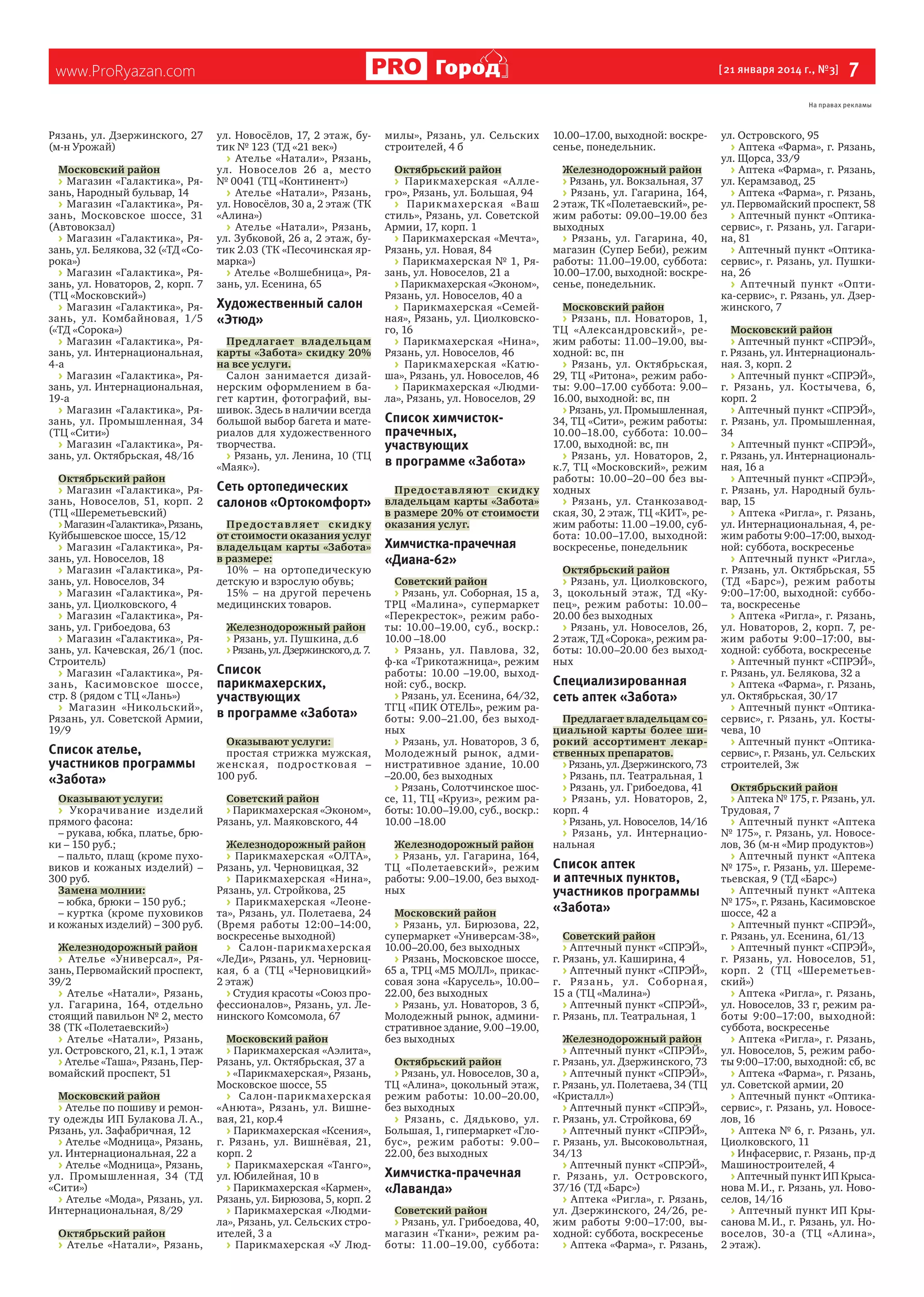 Город

www.ProRyazan.com

[ 21 января 2014 г., №3]

 7

На правах рекламы

Рязань, ул. Дзержинского, 27
(м‑н Урожай)
Московский район
> Магазин «Галактика», Ря‑
зань, Народный бульвар, 14
> Магазин «Галактика», Ря‑
зань, Московское шоссе, 31
(Автовокзал)
> Магазин «Галактика», Ря‑
зань, ул. Белякова, 32 («ТД «Со‑
рока»)
> Магазин «Галактика», Ря‑
зань, ул. Новаторов, 2, корп. 7
(ТЦ «Московский»)
> Магазин «Галактика», Ря‑
зань, ул. Комбайновая, 1/5
(«ТД «Сорока»)
> Магазин «Галактика», Ря‑
зань, ул. Интернациональная,
4‑а
> Магазин «Галактика», Ря‑
зань, ул. Интернациональная,
19‑а
> Магазин «Галактика», Ря‑
зань, ул. Промышленная, 34
(ТЦ «Сити»)
> Магазин «Галактика», Ря‑
зань, ул. Октябрьская, 48/16
Октябрьский район
> Магазин «Галактика», Ря‑
зань, Новоселов, 51, корп.  2
(ТЦ «Шереметьевский)
> Магазин «Галактика», Рязань,
Куйбышевское шоссе, 15/12
> Магазин «Галактика», Ря‑
зань, ул. Новоселов, 18
> Магазин «Галактика», Ря‑
зань, ул. Новоселов, 34
> Магазин «Галактика», Ря‑
зань, ул. Циолковского, 4
> Магазин «Галактика», Ря‑
зань, ул. Грибоедова, 63
> Магазин «Галактика», Ря‑
зань, ул. Качевская, 26/1 (пос.
Строитель)
> Магазин «Галактика», Ря‑
зань, Касимовское шоссе,
стр. 8 (рядом с ТЦ «Лань»)
> Магазин «Никольский»,
Рязань, ул. Советской Армии,
19/9

ул. Новосёлов, 17, 2  этаж, бу‑
тик № 123 (ТД «21 век»)
> Ателье «Натали», Рязань,
ул. Новоселов 26  а, место
№ 0041 (ТЦ «Континент»)
> Ателье «Натали», Рязань,
ул. Новосёлов, 30 а, 2 этаж (ТК
«Алина»)
> Ателье «Натали», Рязань,
ул. Зубковой, 26 а, 2 этаж, бу‑
тик 2.03 (ТК «Песочинская яр‑
марка»)
> Ателье «Волшебница», Ря‑
зань, ул. Есенина, 65

Художественный салон
«Этюд»
Пред лагает вла дельцам
карты «Забота» скидку 20%
на все услуги.
Салон занимается дизай‑
нерским оформлением в  ба‑
гет картин, фотографий, вы‑
шивок. Здесь в наличии всегда
большой выбор багета и мате‑
риалов для художественного
творчества.
> Рязань, ул. Ленина, 10 (ТЦ
«Маяк»).

Сеть ортопедических
салонов «Ортокомфорт»
Пр е до с т а в л яе т с к и д к у
от стоимости оказания услуг
владельцам карты «Забота»
в размере:
10%  – на  ортопедическую
детскую и взрослую обувь;
15%  – на  другой перечень
медицинских товаров.
Железнодорожный район
> Рязань, ул. Пушкина, д.6
> Рязань, ул. Дзержинского, д. 7.

Список
парикмахерских,
участвующих
в программе «Забота»

Список ателье,
участников программы
«Забота»

Оказывают услуги:
простая стрижка мужская,
женс к а я, под рос т кова я  –
100 руб.

Оказывают услуги:
> Укорачивание изделий
прямого фасона:
– рукава, юбка, платье, брю‑
ки – 150 руб.;
– пальто, плащ (кроме пухо‑
виков и  кожаных изделий)  –
300 руб.
Замена молнии:
– юбка, брюки – 150 руб.;
– куртка (кроме пуховиков
и кожаных изделий) – 300 руб.

Советский район
> Парикмахерская «Эконом»,
Рязань, ул. Маяковского, 44

Железнодорожный район
> Ателье «Универсал», Ря‑
зань, Первомайский проспект,
39/2
> Ателье «Натали», Рязань,
ул. Гагарина, 164, отдельно
стоящий павильон № 2, место
38 (ТК «Полетаевский»)
> Ателье «Натали», Рязань,
ул. Островского, 21, к.1, 1 этаж
> Ателье «Таша», Рязань, Пер‑
вомайский проспект, 51
Московский район
> Ателье по пошиву и ремон‑
ту одежды ИП Булакова Л. А.,
Рязань, ул. Зафабричная, 12
> Ателье «Модница», Рязань,
ул. Интернациональная, 22 а
> Ателье «Модница», Рязань,
ул. Промышленная, 34 (ТД
«Сити»)
> Ателье «Мода», Рязань, ул.
Интернациональная, 8/29
Октябрьский район
> Ателье «Натали», Рязань,

Железнодорожный район
> Парикмахерская «ОЛТА»,
Рязань, ул. Черновицкая, 32
> Парикмахерская «Нина»,
Рязань, ул. Стройкова, 25
> Парикмахерская «Леоне‑
та», Рязань, ул. Полетаева, 24
(Время работы 12:00–14:00,
воскресенье выходной)
> Са лон-парик ма херска я
«ЛеДи», Рязань, ул. Черновиц‑
кая, 6  а  (ТЦ «Черновицкий»
2 этаж)
> Студия красоты «Союз про‑
фессионалов», Рязань, ул. Ле‑
нинского Комсомола, 67
Московский район
> Парикмахерская «Аэлита»,
Рязань, ул. Октябрьская, 37 а
> «Парикмахерская», Рязань,
Московское шоссе, 55
> Са лон-парик ма херска я
«Анюта», Рязань, ул. Вишне‑
вая, 21, кор.4
> Парикмахерская «Ксения»,
г.  Рязань, ул. Вишнёвая, 21,
корп. 2
> Парикмахерская «Танго»,
ул. Юбилейная, 10 в
> Парикмахерская «Кармен»,
Рязань, ул. Бирюзова, 5, корп. 2
> Парикмахерская «Людми‑
ла», Рязань, ул. Сельских стро‑
ителей, 3 а
> Парикмахерская «У  Люд‑

милы», Рязань, ул. Сельских
строителей, 4 б

10.00–17.00, выходной: воскре‑
сенье, понедельник.

Октябрьский район
> Парикмахерская «А лле‑
гро», Рязань, ул. Большая, 94
> Парик ма херска я «Ваш
стиль», Рязань, ул. Советской
Армии, 17, корп. 1
> Парикмахерская «Мечта»,
Рязань, ул. Новая, 84
> Парикмахерская №  1, Ря‑
зань, ул. Новоселов, 21 а
> Парикмахерская «Эконом»,
Рязань, ул. Новоселов, 40 а
> Парикмахерская «Семей‑
ная», Рязань, ул. Циолковско‑
го, 16
> Парикмахерская «Нина»,
Рязань, ул. Новоселов, 46
> Парикмахерская «Катю‑
ша», Рязань, ул. Новоселов, 46
> Парикмахерская «Людми‑
ла», Рязань, ул. Новоселов, 29

Железнодорожный район
> Рязань, ул. Вокзальная, 37
> Рязань, ул. Гагарина, 164,
2 этаж, ТК «Полетаевский», ре‑
жим работы: 09.00–19.00  без
выходных
> Рязань, ул. Гагарина, 40,
магазин (Супер Беби), режим
работы: 11.00–19.00, суббота:
10.00–17.00, выходной: воскре‑
сенье, понедельник.

Список химчистокпрачечных,
участвующих
в программе «Забота»
Пре дос та в л яют с к и дк у
владельцам карты «Забота»
в размере 20% от стоимости
оказания услуг.

Химчистка-прачечная
«Диана‑62»
Советский район
> Рязань, ул. Соборная, 15 а,
ТРЦ «Малина», супермаркет
«Перекресток», режим рабо‑
ты: 10.00–19.00, суб., воскр.:
10.00 –18.00
> Рязань, ул. Павлова, 32,
ф‑ка «Трикотажница», режим
работы: 10.00 –19.00, выход‑
ной: суб., воскр.
> Рязань, ул. Есенина, 64/32,
ТГЦ «ПИК ОТЕЛЬ», режим ра‑
боты: 9.00–21.00, без выход‑
ных
> Рязань, ул. Новаторов, 3 б,
Молодежный рынок, адми‑
нистративное здание, 10.00
–20.00, без выходных
> Рязань, Солотчинское шос‑
се, 11, ТЦ «Круиз», режим ра‑
боты: 10.00–19.00, суб., воскр.:
10.00 –18.00
Железнодорожный район
> Рязань, ул. Гагарина, 164,
ТЦ «Полетаевский», режим
работы: 9.00–19.00, без выход‑
ных
Московский район
> Рязань, ул. Бирюзова, 22,
супермаркет «Универсам‑38»,
10.00–20.00, без выходных
> Рязань, Московское шоссе,
65 а, ТРЦ «М5 МОЛЛ», прикас‑
совая зона «Карусель», 10.00–
22.00, без выходных
> Рязань, ул. Новаторов, 3 б,
Молодежный рынок, админи‑
стративное здание, 9.00 –19.00,
без выходных
Октябрьский район
> Рязань, ул. Новоселов, 30 а,
ТЦ «Алина», цокольный этаж,
режим работы: 10.00–20.00,
без выходных
> Рязань, с.  Дядьково, ул.
Большая, 1, гипермаркет «Гло‑
бус», режим работы: 9.00 –
22.00, без выходных

Химчистка-прачечная
«Лаванда»
Советский район
> Рязань, ул. Грибоедова, 40,
магазин «Ткани», режим ра‑
боты: 11.00–19.00, суббота:

Московский район
> Рязань, пл. Новаторов, 1,
ТЦ «А лександровский», ре‑
жим работы: 11.00–19.00, вы‑
ходной: вc, пн
> Рязань, ул. Октябрьская,
29, ТЦ «Ритона», режим рабо‑
ты: 9.00–17.00  суббота: 9.00–
16.00, выходной: вс, пн
> Рязань, ул. Промышленная,
34, ТЦ «Сити», режим работы:
10.00–18.00, суббота: 10.00–
17.00, выходной: вс, пн
> Рязань, ул. Новаторов, 2,
к.7, ТЦ «Московский», режим
работы: 10.00–20–00  без вы‑
ходных
> Рязань, ул. Станкозавод‑
ская, 30, 2 этаж, ТЦ «КИТ», ре‑
жим работы: 11.00 –19.00, суб‑
бота: 10.00–17.00, выходной:
воскресенье, понедельник
Октябрьский район
> Рязань, ул. Циолковского,
3, цокольный этаж, ТД «Ку‑
пец», режим работы: 10.00–
20.00 без выходных
> Рязань, ул. Новоселов, 26,
2 этаж, ТД «Сорока», режим ра‑
боты: 10.00–20.00  без выход‑
ных

Специализированная
сеть аптек «Забота»
Предлагает владельцам социальной карты более широкий ассортимент лекарственных препаратов.
> Рязань, ул. Дзержинского, 73
> Рязань, пл. Театральная, 1
> Рязань, ул. Грибоедова, 41
> Рязань, ул. Новаторов, 2,
корп. 4
> Рязань, ул. Новоселов, 14/16
> Рязань, ул. Интернацио‑
нальная

Список аптек
и аптечных пунктов,
участников программы
«Забота»
Советский район
> Аптечный пункт «СПРЭЙ»,
г. Рязань, ул. Каширина, 4
> Аптечный пункт «СПРЭЙ»,
г.  Ря за н ь, ул. Соборна я,
15 а (ТЦ «Малина»)
> Аптечный пункт «СПРЭЙ»,
г. Рязань, пл. Театральная, 1
Железнодорожный район
> Аптечный пункт «СПРЭЙ»,
г. Рязань, ул. Дзержинского, 73
> Аптечный пункт «СПРЭЙ»,
г. Рязань, ул. Полетаева, 34 (ТЦ
«Кристалл»)
> Аптечный пункт «СПРЭЙ»,
г. Рязань, ул. Стройкова, 69
> Аптечный пункт «СПРЭЙ»,
г. Рязань, ул. Высоковольтная,
34/13
> Аптечный пункт «СПРЭЙ»,
г.  Рязань, ул. Островского,
37/16 (ТД «Барс»)
> Аптека «Ригла», г. Рязань,
ул. Дзержинского, 24/26, ре‑
жим работы 9:00–17:00, вы‑
ходной: суббота, воскресенье
> Аптека «Фарма», г. Рязань,

ул. Островского, 95
> Аптека «Фарма», г. Рязань,
ул. Щорса, 33/9
> Аптека «Фарма», г. Рязань,
ул. Керамзавод, 25
> Аптека «Фарма», г. Рязань,
ул. Первомайский проспект, 58
> Аптечный пункт «Оптикасервис», г. Рязань, ул. Гагари‑
на, 81
> Аптечный пункт «Оптикасервис», г. Рязань, ул. Пушки‑
на, 26
> Аптечный пункт «Опти‑
ка-сервис», г. Рязань, ул. Дзер‑
жинского, 7
Московский район
> Аптечный пункт «СПРЭЙ»,
г. Рязань, ул. Интернациональ‑
ная. 3, корп. 2
> Аптечный пункт «СПРЭЙ»,
г.  Рязань, ул. Костычева, 6,
корп. 2
> Аптечный пункт «СПРЭЙ»,
г. Рязань, ул. Промышленная,
34
> Аптечный пункт «СПРЭЙ»,
г. Рязань, ул. Интернациональ‑
ная, 16 а
> Аптечный пункт «СПРЭЙ»,
г. Рязань, ул. Народный буль‑
вар, 15
> Аптека «Ригла», г. Рязань,
ул. Интернациональная, 4, ре‑
жим работы 9:00–17:00, выход‑
ной: суббота, воскресенье
> Аптечный пункт «Ригла»,
г. Рязань, ул. Октябрьская, 55
(ТД «Барс»), режим работы
9:00–17:00, выходной: суббо‑
та, воскресенье
> Аптека «Ригла», г. Рязань,
ул. Новаторов, 2, корп.  7, ре‑
жим работы 9:00–17:00, вы‑
ходной: суббота, воскресенье
> Аптечный пункт «СПРЭЙ»,
г. Рязань, ул. Белякова, 32 а
> Аптека «Фарма», г. Рязань,
ул. Октябрьская, 30/17
> Аптечный пункт «Оптикасервис», г.  Рязань, ул. Косты‑
чева, 10
> Аптечный пункт «Оптикасервис», г. Рязань, ул. Сельских
строителей, 3ж
Октябрьский район
> Аптека № 175, г. Рязань, ул.
Трудовая, 7
> Аптечный пункт «Аптека
№ 175», г. Рязань, ул. Новосе‑
лов, 36 (м‑н «Мир продуктов»)
> Аптечный пункт «Аптека
№ 175», г. Рязань, ул. Шереме‑
тьевская, 9 (ТД «Барс»)
> Аптечный пункт «Аптека
№ 175», г. Рязань, Касимовское
шоссе, 42 а
> Аптечный пункт «СПРЭЙ»,
г. Рязань, ул. Есенина, 61/13
> Аптечный пункт «СПРЭЙ»,
г.  Рязань, ул. Новоселов, 51,
корп.  2 (ТЦ «Шереметьев‑
ский»)
> Аптека «Ригла», г. Рязань,
ул. Новоселов, 33 г, режим ра‑
боты 9:00–17:00, выходной:
суббота, воскресенье
> Аптека «Ригла», г. Рязань,
ул. Новоселов, 5, режим рабо‑
ты 9:00–17:00, выходной: сб, вс
> Аптека «Фарма», г. Рязань,
ул. Советской армии, 20
> Аптечный пункт «Оптикасервис», г. Рязань, ул. Новосе‑
лов, 16
> Аптека № 6, г. Рязань, ул.
Циолковского, 11
> Инфасервис, г. Рязань, пр-д
Машиностроителей, 4
> Аптечный пункт ИП Крыса‑
нова М. И., г. Рязань, ул. Ново‑
селов, 14/16
> Аптечный пункт ИП Кры‑
санова М. И., г. Рязань, ул. Но‑
воселов, 30‑а (ТЦ «А лина»,
2 этаж). 

 