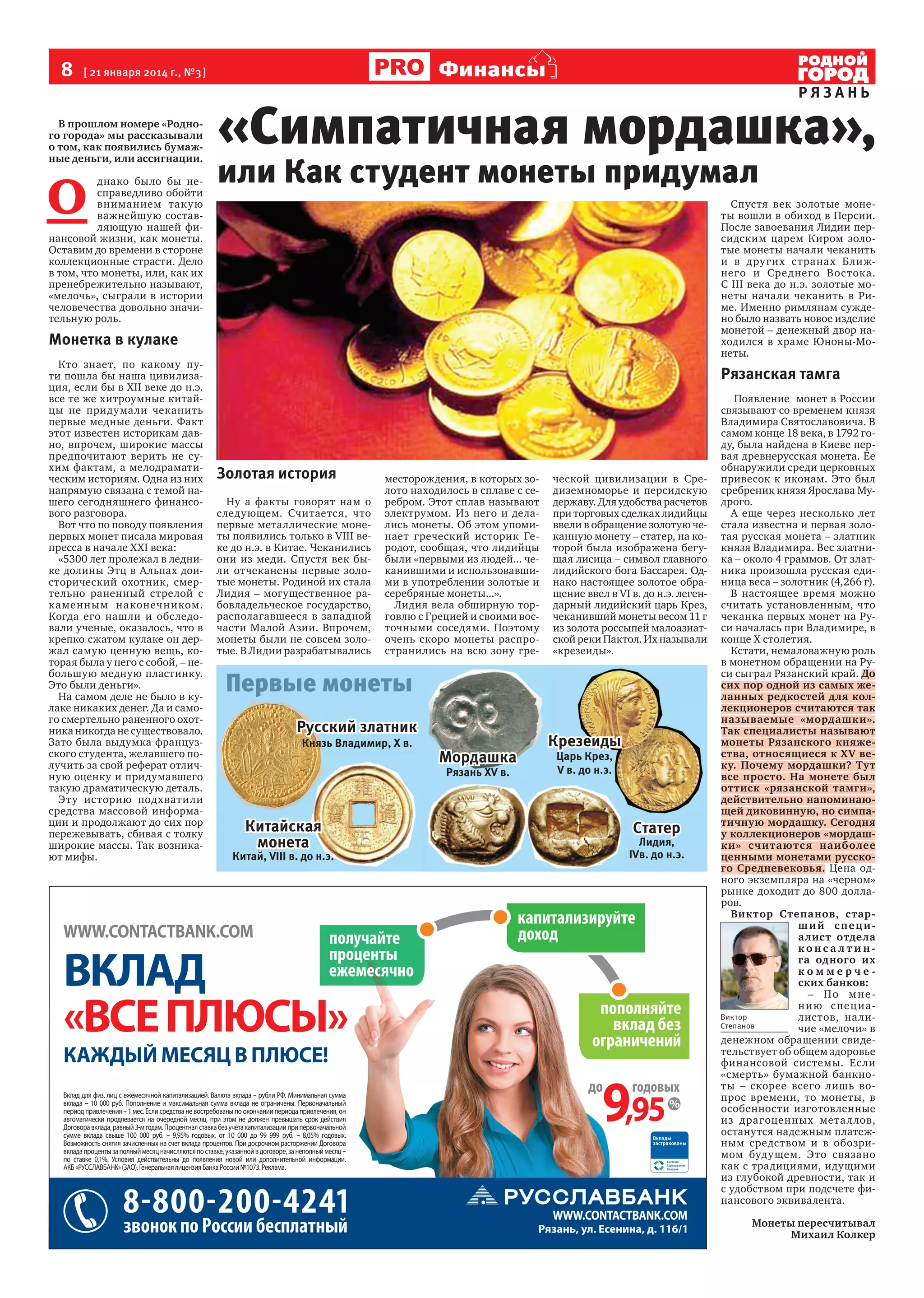 8

Финансы

[ 21 января 2014 г., №3 ]

В прошлом номере «Родного города» мы рассказывали
о том, как появились бумажные деньги, или ассигнации.

О

днако было бы несправедливо обойти
вниманием так у ю
важнейшую составляющую нашей финансовой жизни, как монеты.
Оставим до времени в стороне
коллекционные страсти. Дело
в том, что монеты, или, как их
пренебрежительно называют,
«мелочь», сыграли в истории
человечества довольно значительную роль.

РЯЗАНЬ

«Симпатичная мордашка»,
или Как студент монеты придумал

Спустя век золотые монеты вошли в обиход в Персии.
После завоевания Лидии персидским царем Киром золотые монеты начали чеканить
и в других странах Ближнего и Среднего Востока.
С III века до н.э. золотые монеты начали чеканить в Риме. Именно римлянам суждено было назвать новое изделие
монетой – денежный двор находился в храме Юноны-Монеты.

Монетка в кулаке
Кто знает, по какому пути пошла бы наша цивилизация, если бы в XII веке до н.э.
все те же хитроумные китайцы не придумали чеканить
первые медные деньги. Факт
этот известен историкам давно, впрочем, широкие массы
предпочитают верить не сухим фактам, а мелодраматическим историям. Одна из них
напрямую связана с темой нашего сегодняшнего финансового разговора.
Вот что по поводу появления
первых монет писала мировая
пресса в начале XXI века:
«5300 лет пролежал в леднике долины Этц в Альпах доисторический охотник, смертельно раненный стрелой с
каменным наконечником.
Когда его нашли и обследовали ученые, оказалось, что в
крепко сжатом кулаке он держал самую ценную вещь, которая была у него с собой, – небольшую медную пластинку.
Это были деньги».
На самом деле не было в кулаке никаких денег. Да и самого смертельно раненного охотника никогда не существовало.
Зато была выдумка французского студента, желавшего получить за свой реферат отличную оценку и придумавшего
такую драматическую деталь.
Эту историю подхватили
средства массовой информации и продолжают до сих пор
пережевывать, сбивая с толку
широкие массы. Так возникают мифы.

Рязанская тамга

Золотая история
Ну а факты говорят нам о
следующем. Считается, что
первые металлические монеты появились только в VIII веке до н.э. в Китае. Чеканились
они из меди. Спустя век были отчеканены первые золотые монеты. Родиной их стала
Лидия – могущественное рабовладельческое государство,
располагавшееся в западной
части Малой Азии. Впрочем,
монеты были не совсем золотые. В Лидии разрабатывались

месторождения, в которых золото находилось в сплаве с серебром. Этот сплав называют
электрумом. Из него и делались монеты. Об этом упоминает греческий историк Геродот, сообщая, что лидийцы
были «первыми из людей... чеканившими и использовавшими в употреблении золотые и
серебряные монеты...».
Лидия вела обширную торговлю с Грецией и своими восточными соседями. Поэтому
очень скоро монеты распространились на всю зону гре-

ческой цивилизации в Средиземноморье и персидскую
державу. Для удобства расчетов
при торговых сделках лидийцы
ввели в обращение золотую чеканную монету – статер, на которой была изображена бегущая лисица – символ главного
лидийского бога Бассарея. Однако настоящее золотое обращение ввел в VI в. до н.э. легендарный лидийский царь Крез,
чеканивший монеты весом 11 г
из золота россыпей малоазиатской реки Пактол. Их называли
«крезеиды».

Первые монеты
Русский златник
Князь Владимир, X в.

Мордашка
Рязань XV в.

Китайская
монета

Китай, VIII в. до н.э.

Крезеиды
Царь Крез,
V в. до н.э.

Статер

Лидия,
IVв. до н.э.

Появление монет в России
связывают со временем князя
Владимира Святославовича. В
самом конце 18 века, в 1792 году, была найдена в Киеве первая древнерусская монета. Ее
обнаружили среди церковных
привесок к иконам. Это был
сребреник князя Ярослава Мудрого.
А еще через несколько лет
стала известна и первая золотая русская монета – златник
князя Владимира. Вес златника – около 4 граммов. От златника произошла русская единица веса – золотник (4,266 г).
В настоящее время можно
считать установленным, что
чеканка первых монет на Руси началась при Владимире, в
конце Х столетия.
Кстати, немаловажную роль
в монетном обращении на Руси сыграл Рязанский край. До
сих пор одной из самых желанных редкостей для коллекционеров считаются так
называемые «мордашки».
Так специалисты называют
монеты Рязанского княжества, относящиеся к XV веку. Почему мордашки? Тут
все просто. На монете был
оттиск «рязанской тамги»,
действительно напоминающей диковинную, но симпатичную мордашку. Сегодня
у коллекционеров «мордашки» считаютс я наиболее
ценными монетами русского Средневековья. Цена одного экземпляра на «черном»
рынке доходит до 800 долларов.
Виктор Степанов, старш и й с пе ц и алист отдела
конса лтинга одного их
коммерческих банков:
– По м н е н и ю с пец иаВиктор
листов, на лиСтепанов
чие «мелочи» в
денежном обращении свидетельствует об общем здоровье
финансовой системы. Если
«смерть» бумажной банкноты – скорее всего лишь вопрос времени, то монеты, в
особенности изготовленные
из драгоценных мета л лов,
останутся надежным платежным средством и в обозримом будущем. Это связано
как с традициями, идущими
из глубокой древности, так и
с удобством при подсчете финансового эквивалента.
Монеты пересчитывал
Михаил Колкер

 