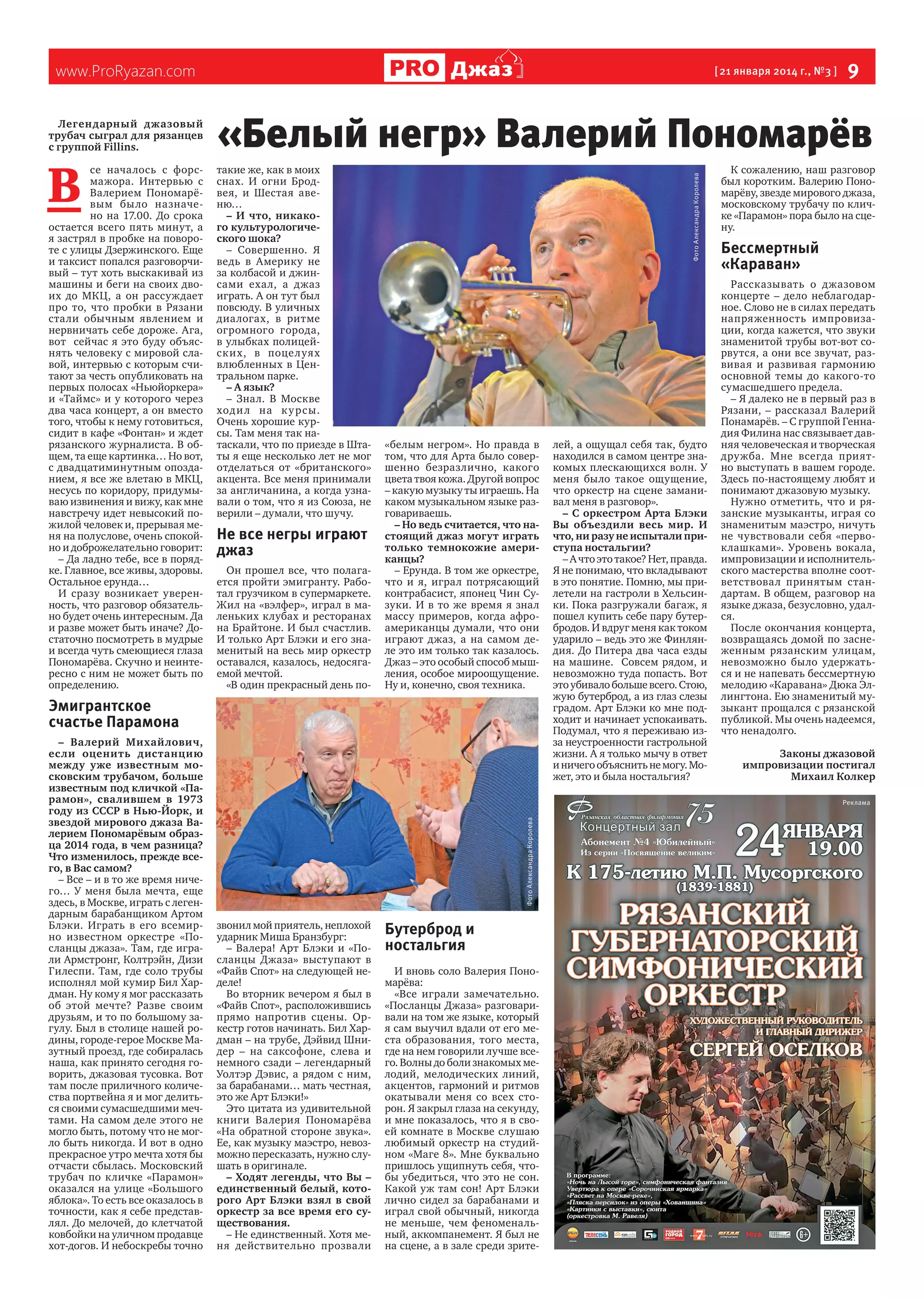 В 

се началось с форсмажора. Интервью с
Валерием Пономарёвым бы ло назначено на 17.00. До срока
остается всего пять минут, а
я застрял в пробке на повороте с улицы Дзержинского. Еще
и таксист попался разговорчивый – тут хоть выскакивай из
машины и беги на своих двоих до МКЦ, а он рассуждает
про то, что пробки в Рязани
стали обычным явлением и
нервничать себе дороже. Ага,
вот   сейчас я это буду объяснять человеку с мировой славой, интервью с которым считают за честь опубликовать на
первых полосах «Ньюйоркера»
и «Таймс» и у которого через
два часа концерт, а он вместо
того, чтобы к нему готовиться,
сидит в кафе «Фонтан» и ждет
рязанского журналиста. В общем, та еще картинка… Но вот,
с двадцатиминутным опозданием, я все же влетаю в МКЦ,
несусь по коридору, придумываю извинения и вижу, как мне
навстречу идет невысокий пожилой человек и, прерывая меня на полуслове, очень спокойно и доброжелательно говорит:
– Да ладно тебе, все в порядке. Главное, все живы, здоровы.
Остальное ерунда…
И сразу возникает уверенность, что разговор обязательно будет очень интересным. Да
и разве может быть иначе? Достаточно посмотреть в мудрые
и всегда чуть смеющиеся глаза
Пономарёва. Скучно и неинтересно с ним не может быть по
определению.

[ 21 января 2014 г., №3 ]

«Белый негр» Валерий Пономарёв
такие же, как в моих
снах. И огни Бродвея, и Шестая авеню…
– И что, никакого культурологического шока?
– Совершенно. Я
ведь в Америку не
за колбасой и джинсами ехал, а джаз
играть. А он тут был
повсюду. В уличных
диалогах, в ритме
огромного города,
в улыбках полицейских, в поце луях
влюбленных в Центральном парке.
– А язык?
– Знал. В Москве
ход и л на к у рс ы.
Очень хорошие курсы. Там меня так натаскали, что по приезде в Штаты я еще несколько лет не мог
отделаться от «британского»
акцента. Все меня принимали
за англичанина, а когда узнавали о том, что я из Союза, не
верили – думали, что шучу.

Не все негры играют
джаз
Он прошел все, что полагается пройти эмигранту. Работал грузчиком в супермаркете.
Жил на «вэлфер», играл в маленьких клубах и ресторанах
на Брайтоне. И был счастлив.
И только Арт Блэки и его знаменитый на весь мир оркестр
оставался, казалось, недосягаемой мечтой.
«В один прекрасный день по-

Фото Александра Королева

Легендарный джазовый
трубач сыграл для рязанцев
с группой Fillins.

 9

Джаз

www.ProRyazan.com

«белым негром». Но правда в
том, что для Арта было совершенно безразлично, какого
цвета твоя кожа. Другой вопрос
– какую музыку ты играешь. На
каком музыкальном языке разговариваешь.
– Но ведь считается, что настоящий джаз могут играть
только темнокожие американцы?
– Ерунда. В том же оркестре,
что и я, играл потрясающий
контрабасист, японец Чин Сузуки. И в то же время я знал
массу примеров, когда афроамериканцы думали, что они
играют джаз, а на самом деле это им только так казалось.
Джаз – это особый способ мышления, особое мироощущение.
Ну и, конечно, своя техника.

Эмигрантское
счастье Парамона

Бессмертный
«Караван»
Рассказывать о джазовом
концерте – дело неблагодарное. Слово не в силах передать
напряженность импровизации, когда кажется, что звуки
знаменитой трубы вот-вот сорвутся, а они все звучат, развивая и развивая гармонию
основной темы до какого-то
сумасшедшего предела.
– Я далеко не в первый раз в
Рязани, – рассказал Валерий
Понамарёв. – С группой Геннадия Филина нас связывает давняя человеческая и творческая
дружба. Мне всегда приятно выступать в вашем городе.
Здесь по-настоящему любят и
понимают джазовую музыку.
Нужно отметить, что и рязанские музыканты, играя со
знаменитым маэстро, ничуть
не чувствовали себя «первоклашками». Уровень вокала,
импровизации и исполнительского мастерства вполне соответствовал принятым стандартам. В общем, разговор на
языке джаза, безусловно, удался.
После окончания концерта,
возвращаясь домой по заснеженным рязанским улицам,
невозможно было удержаться и не напевать бессмертную
мелодию «Каравана» Дюка Эллингтона. Ею знаменитый музыкант прощался с рязанской
публикой. Мы очень надеемся,
что ненадолго.
Законы джазовой
импровизации постигал
Михаил Колкер
Реклама

Фото Александра Королева

– Валерий Михайлович,
ес ли оценить дистанцию
между уже известным московским трубачом, больше
известным под кличкой «Парамон», свалившем в 1973
году из СССР в Нью-Йорк, и
звездой мирового джаза Валерием Пономарёвым образца 2014 года, в чем разница?
Что изменилось, прежде всего, в Вас самом?
– Все – и в то же время ничего… У меня была мечта, еще
здесь, в Москве, играть с легендарным барабанщиком Артом
Блэки. Играть в его всемирно известном оркестре «Посланцы джаза». Там, где играли Армстронг, Колтрэйн, Дизи
Гилеспи. Там, где соло трубы
исполнял мой кумир Бил Хардман. Ну кому я мог рассказать
об этой мечте? Разве своим
друзьям, и то по большому загулу. Был в столице нашей родины, городе-герое Москве Мазутный проезд, где собиралась
наша, как принято сегодня говорить, джазовая тусовка. Вот
там после приличного количества портвейна я и мог делиться своими сумасшедшими мечтами. На самом деле этого не
могло быть, потому что не могло быть никогда. И вот в одно
прекрасное утро мечта хотя бы
отчасти сбылась. Московский
трубач по кличке «Парамон»
оказался на улице «Большого
яблока». То есть все оказалось в
точности, как я себе представлял. До мелочей, до клетчатой
ковбойки на уличном продавце
хот-догов. И небоскребы точно

лей, а ощущал себя так, будто
находился в самом центре знакомых плескающихся волн. У
меня было такое ощущение,
что оркестр на сцене заманивал меня в разговор».
– С оркестром Арта Блэки
Вы объездили весь мир. И
что, ни разу не испытали приступа ностальгии?
– А что это такое? Нет, правда.
Я не понимаю, что вкладывают
в это понятие. Помню, мы прилетели на гастроли в Хельсинки. Пока разгружали багаж, я
пошел купить себе пару бутербродов. И вдруг меня как током
ударило – ведь это же Финляндия. До Питера два часа езды
на машине.   Совсем рядом, и
невозможно туда попасть. Вот
это убивало больше всего. Стою,
жую бутерброд, а из глаз слезы
градом. Арт Блэки ко мне подходит и начинает успокаивать.
Подумал, что я переживаю изза неустроенности гастрольной
жизни. А я только мычу в ответ
и ничего объяснить не могу. Может, это и была ностальгия?

К сожалению, наш разговор
был коротким. Валерию Пономарёву, звезде мирового джаза,
московскому трубачу по кличке «Парамон» пора было на сцену.

звонил мой приятель, неплохой
ударник Миша Бранзбург:
– Валера! Арт Блэки и «Посланцы Джаза» выступают в
«Файв Спот» на следующей неделе!
Во вторник вечером я был в
«Файв Спот», расположившись
прямо напротив сцены. Оркестр готов начинать. Бил Хардман – на трубе, Дэйвид Шнидер – на саксофоне, слева и
немного сзади – легендарный
Уолтэр Дэвис, а рядом с ним,
за барабанами… мать честная,
это же Арт Блэки!»
Это цитата из удивительной
книги Валерия Пономарёва
«На обратной стороне звука».
Ее, как музыку маэстро, невозможно пересказать, нужно слушать в оригинале.
– Ходят легенды, что Вы –
единственный белый, которого Арт Блэки взял в свой
оркестр за все время его существования.
– Не единственный. Хотя меня действительно прозвали

Бутерброд и
ностальгия
И вновь соло Валерия Пономарёва:
«Все играли замечательно.
«Посланцы Джаза» разговаривали на том же языке, который
я сам выучил вдали от его места образования, того места,
где на нем говорили лучше всего. Волны до боли знакомых мелодий, мелодических линий,
акцентов, гармоний и ритмов
окатывали меня со всех сторон. Я закрыл глаза на секунду,
и мне показалось, что я в своей комнате в Москве слушаю
любимый оркестр на студийном «Маге 8». Мне буквально
пришлось ущипнуть себя, чтобы убедиться, что это не сон.
Какой уж там сон! Арт Блэки
лично сидел за барабанами и
играл свой обычный, никогда
не меньше, чем феноменальный, аккомпанемент. Я был не
на сцене, а в зале среди зрите-

 
