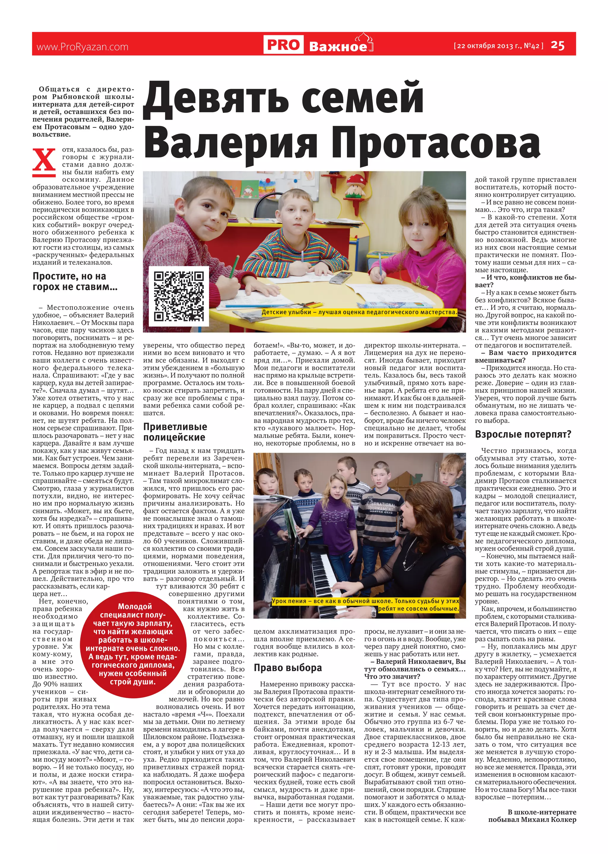 Важное

www.ProRyazan.com

Общатьс я с дирек то ром Рыбновской школыинтерната для детей-сирот
и детей, оставшихся без попечения родителей, Валерием Протасовым – одно удовольствие.

Х 

отя, казалось бы, разговоры с журна листами давно должны были набить ему
ос комин у. Да нное
образовательное учреждение
вниманием местной прессы не
обижено. Более того, во время
периодически возникающих в
российском обществе «громких событий» вокруг очередного обиженного ребенка к
Валерию Протасову приезжают гости из столицы, из самых
«раскрученных» федеральных
изданий и телеканалов.

[ 22 октября 2013 г., №42 ]

  25

Девять семей
Валерия Протасова

Простите, но на
горох не ставим…
– Местоположение очень
удобное, – объясняет Валерий
Николаевич. – От Москвы пара
часов, еще пару часиков здесь
поговорить, поснимать – и репортаж на злободневную тему уверены, что общество перед
готов. Недавно вот приезжали ними во всем виновато и что
ваши коллеги с очень извест- им все обязаны. И выходят с
ного федерального телека- этим убеждением в «большую
нала. Спрашивают: «Где у вас жизнь». И получают по полной
карцер, куда вы детей запирае- программе. Осталось им тольте?». Сначала думал – шутят… ко носки стирать запретить, и
Уже хотел ответить, что у нас сразу же все проблемы с пране карцер, а подвал с цепями вами ребенка сами собой реи оковами. Но вовремя понял: шатся.
нет, не шутят ребята. На полном серьезе спрашивают. При- Приветливые
шлось разочаровать – нет у нас полицейские
карцера. Давайте я вам лучше
покажу, как у нас живут семья– Год назад к нам тридцать
ми. Как быт устроен. Чем зани- ребят перевели из Зареченмаемся. Вопросы детям задай- ской школы-интерната, – вспоте. Только про карцер лучше не минает Валерий Протасов.
спрашивайте – смеяться будут. – Там такой микроклимат слоСмотрю, глаза у журналистов жился, что пришлось его распотухли, видно, не интерес- формировать. Не хочу сейчас
но им про нормальную жизнь причины анализировать. Но
снимать. «Может, вы их бьете, факт остается фактом. А я уже
хотя бы изредка?» – спрашива- не понаслышке знал о тамошют. И опять пришлось разоча- них традициях и нравах. И вот
ровать – не бьем, и на горох не представьте – всего у нас окоставим, и даже обеда не лиша- ло 60 учеников. Сложившийем. Совсем заскучали наши го- ся коллектив со своими традисти. Для приличия чего-то по- циями, нормами поведения,
снимали и быстренько уехали. отношениями. Чего стоит эти
А репортаж так в эфир и не по- традиции заложить и удержишел. Действительно, про что вать – разговор отдельный. И
рассказывать, если картут вливаются 30 ребят с
цера нет…
совершенно другими
Нет, конечно,
понятиями о том,
Молодой
права ребенка
как нужно жить в
специалист полунеобход имо
коллективе. Сочает такую зарплату,
защищать
гласитесь, есть
на государот чего забесчто найти желающих
ственном
покои т ьс я…
работать в школеуровне. Уж
Но мы с коллеинтернате очень сложно.
кому-кому,
гами, правда,
А ведь тут, кроме педаа мне это
заранее подгогогического диплома,
очень хоротовились. Всю
нужен особенный
шо известно.
стратегию повестрой души.
До 90% наших
дения разработаучеников – сили и обговорили до
роты при живых
мелочей. Но все равно
родителях. Но эта тема
волновались очень. И вот
такая, что нужна особая де- настало «время «Ч»». Поехали
ликатность. А у нас как всег- мы за детьми. Они по летнему
да получается – сверху дали времени находились в лагере в
отмашку, ну и пошли шашкой Шиловском районе. Подъезжамахать. Тут недавно комиссия ем, а у ворот два полицейских
приезжала. «У вас что, дети са- стоят, и улыбки у них от уха до
ми посуду моют?» «Моют, – го- уха. Редко приходится таких
ворю. – И не только посуду, но приветливых стражей поряди полы, и даже носки стира- ка наблюдать. Я даже шофера
ют». «А вы знаете, что это на- попросил остановиться. Выхорушение прав ребенка?». Ну, жу, интересуюсь: «А что это вы,
вот как тут разговаривать? Как уважаемые, так радостно улыобъяснять, что в нашей ситу- баетесь?» А они: «Так вы же их
ации иждивенчество – насто- сегодня заберете! Теперь, моящая болезнь. Эти дети и так жет быть, мы до пенсии дора-

Детские улыбки – лучшая оценка педагогического мастерства.

ботаем!». «Вы-то, может, и доработаете, – думаю. – А я вот
вряд ли…». Приехали домой.
Мои педагоги и воспитатели
нас прямо на крыльце встретили. Все в повышенной боевой
готовности. На пару дней я специально взял паузу. Потом собрал коллег, спрашиваю: «Как
впечатления?». Оказалось, права народная мудрость про тех,
кто «лукавого малюет». Нормальные ребята. Были, конечно, некоторые проблемы, но в

директор школы-интерната. –
Лицемерия на дух не переносят. Иногда бывает, приходит
новый педагог или воспитатель. Казалось бы, весь такой
улыбчивый, прямо хоть варенье вари. А ребята его не принимают. И как бы он в дальнейшем к ним ни подстраивался
– бесполезно. А бывает и наоборот, вроде бы ничего человек
специально не делает, чтобы
им понравиться. Просто честно и искренне отвечает на во-

Урок пения – все как в обычной школе. Только судьбы у этих
ребят не совсем обычные.

целом акклиматизация прошла вполне приемлемо. А сегодня вообще влились в коллектив как родные.

Право выбора
Намеренно привожу рассказы Валерия Протасова практически без авторской правки.
Хочется передать интонацию,
подтекст, впечатления от общения. За этими вроде бы
байками, почти анекдотами,
стоит огромная практическая
работа. Ежедневная, кропотливая, круглосуточная… И в
том, что Валерий Николаевич
всячески старается снять «героический пафос» с педагогических будней, тоже есть свой
смысл, мудрость и даже привычка, выработанная годами.
– Наши дети все могут простить и понять, кроме неискренности, – рассказывает

просы, не лукавит – и они за него в огонь и в воду. Вообще, уже
через пару дней понятно, сможешь у нас работать или нет.
– Валерий Николаевич, Вы
тут обмолвились о семьях…
Что это значит?
— Ту т все просто. У нас
школа-интернат семейного типа. Существует два типа проживания учеников — общежитие и   семья. У нас семья.
Обычно это группа из 6-7 человек, мальчики и девочки.
Двое старшеклассников, двое
среднего возраста 12-13 лет,
ну и 2-3 малыша. Им выделяется свое помещение, где они
спят, готовят уроки, проводят
досуг. В общем, живут семьей.
Вырабатывают свой тип отношений, свои порядки. Старшие
помогают и заботятся о младших. У каждого есть обязанности. В общем, практически все
как в настоящей семье. К каж-

дой такой группе приставлен
воспитатель, который постоянно контролирует ситуацию.
– И все равно не совсем понимаю… Это что, игра такая?
– В какой-то степени. Хотя
для детей эта ситуация очень
быстро становится единственно возможной. Ведь многие
из них свои настоящие семьи
практически не помнят. Поэтому наши семьи для них – самые настоящие.
– И что, конфликтов не бывает?
– Ну а как в семье может быть
без конфликтов? Всякое бывает… И это, я считаю, нормально. Другой вопрос, на какой почве эти конфликты возникают
и какими методами решаются… Тут очень многое зависит
от педагогов и воспитателей.
– Вам часто приходится
вмешиваться?
– Приходится иногда. Но стараюсь это делать как можно
реже. Доверие – один из главных принципов нашей жизни.
Уверен, что порой лучше быть
обманутым, но не лишать человека права самостоятельного выбора.

Взрослые потерпят?
Честно признаюсь, когда
обдумывал эту статью, хотелось больше внимания уделить
проблемам, с которыми Владимир Протасов сталкивается
практически ежедневно. Это и
кадры – молодой специалист,
педагог или воспитатель, получает такую зарплату, что найти
желающих работать в школеинтернате очень сложно. А ведь
тут еще не каждый сможет. Кроме педагогического диплома,
нужен особенный строй души.
– Конечно, мы пытаемся найти хоть какие-то материальные стимулы, – признается директор. – Но сделать это очень
трудно. Проблему необходимо решать на государственном
уровне.
Как, впрочем, и большинство
проблем, с которыми сталкивается Валерий Протасов. И получается, что писать о них – еще
раз сыпать соль на раны.
– Ну, поплакались мы друг
другу в жилетку, – усмехается
Валерий Николаевич. – А толку что? Нет, вы не подумайте, я
по характеру оптимист. Другие
здесь не задерживаются. Просто иногда хочется заорать: господа, хватит красивые слова
говорить и решать за счет детей свои конъюнктурные проблемы. Пора уже не только говорить, но и дело делать. Хотя
было бы неправильно не сказать о том, что ситуация все
же меняется в лучшую сторону. Медленно, неповоротливо,
но все же меняется. Правда, эти
изменения в основном касаются материального обеспечения.
Но и то слава Богу! Мы все-таки
взрослые – потерпим…  
В школе-интернате
побывал Михаил Колкер

 