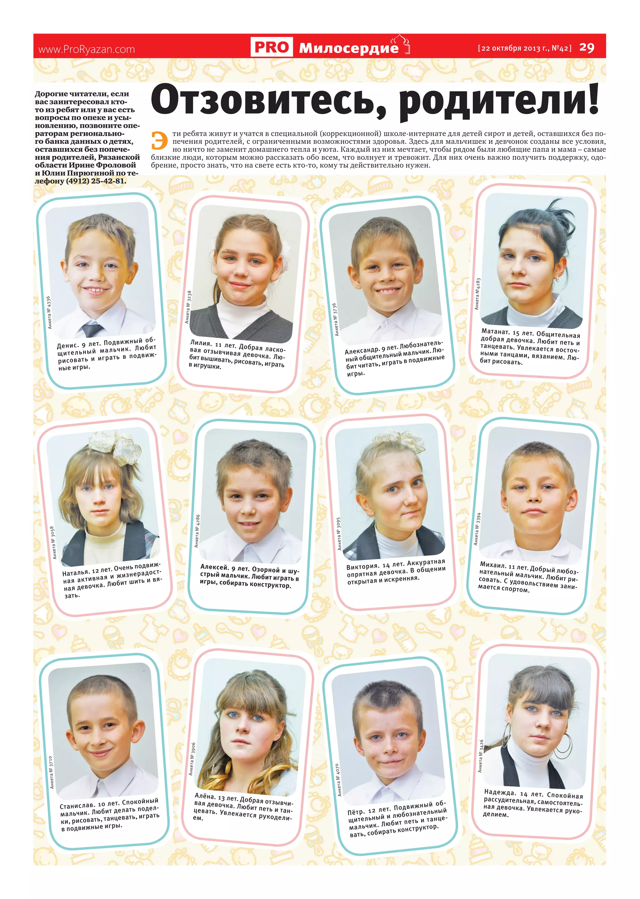 Милосердие

www.ProRyazan.com

Отзовитесь, родители!
Э 

Анкета №4283

ти ребята живут и учатся в специальной (коррекционной) школе-интернате для детей сирот и детей, оставшихся без попечения родителей, с ограниченными возможностями здоровья. Здесь для мальчишек и девчонок созданы все условия,
но ничто не заменит домашнего тепла и уюта. Каждый из них мечтает, чтобы рядом были любящие папа и мама – самые
близкие люди, которым можно рассказать обо всем, что волнует и тревожит. Для них очень важно получить поддержку, одобрение, просто знать, что на свете есть кто-то, кому ты действительно нужен.

Анке та № 37

Лилия. 11 ле
т.
ва я от зывчив Добрая ласкоая девочк а.
Лю
бит вышивать,
рисовать, игра в игрушки.
ть

94
Анке та № 33

т. Ак ку ра тн ая
Ви кт ор ия . 14 ле
чк а. В об ще ни и
оп ря тн ая де во
енняя.
от крыт ая и искр

т. Сп окой ны й
Ст ан ис ла в. 10 ле ла ть по де лк. Лю би т де
ма льчи
нцеват ь, игра ть
ки, рисова ть, та
ры.
в подвижные иг

Алёна. 13 ле
т. Добрая от зы
ва я девочк а.
вч
Люби т пе ть и ице ва ть . Ув ле
танкает ся ру ко
де ли ем.

70
Анке та № 40

Анкет а № 3710

Анке та № 39

06

Алексей. 9 лет. Оз ор
но й и шу стрый ма льчик. Люби
т играть в
игры, собирать конст
рук тор.

Ма тан ат. 15 ле т. Об щи
тел ьна я
до бр ая де во чка . Лю
би т пе ть и
танце ва ть. Увлек ает
ся во сто чны ми тан ца ми , вя зан
ие м. Лю би т рисовать.

Мих аил. 11 ле
т. Добрый лю
на те льный м
бо
альчик . Люби зт ри сова ть . С удов
ол
мае тс я спор то ьс твием зани м.

Анкета № 3426

подвижле т. Очень
Нат а ль я. 12 я и ж и зн е р а д о стна
и вян а я а к ти в
юби т ши ть
девочк а. Л
на я
за ть.

ознатель. 9 ле т. Люб ик. Лю А лександр
ьч
льный мал
ный общите грат ь в подвижные
,и
би т чи тать
игры.

Анкет а № 3095

Анке та № 30

58

Анкета № 4286

дв иж ны й об Де ни с. 9 ле т. По чи к. Лю би т
ль
щ ит ел ьн ый ма
ть в по дв иж ри со ва ть и иг ра
ные игры.

36

Анке та № 32

Анкет а № 4336

38

Дорогие читатели, если
вас заинтересовал ктото из ребят или у вас есть
вопросы по опеке и усыновлению, позвоните операторам регионального банка данных о детях,
оставшихся без попечения родителей, Рязанской
области Ирине Фроловой
и Юлии Пирюгиной по телефону (4912) 25-42-81.

  29

[ 22 октября 2013 г., №42 ]

ный об т. П о д в и ж
ё тр . 12 л е лю б озна те льный
П
йи
и та н ц е щ и те льны
Л ю б и т п е ть тор.
м а л ьч и к .
рук
рат ь конст
ва ть, соби

На де жд а. 14 ле т. Сп
ок ой на я
рассудите льная, сам
остоятельна я девочк а. Увлека
етс я рукоделием.

 