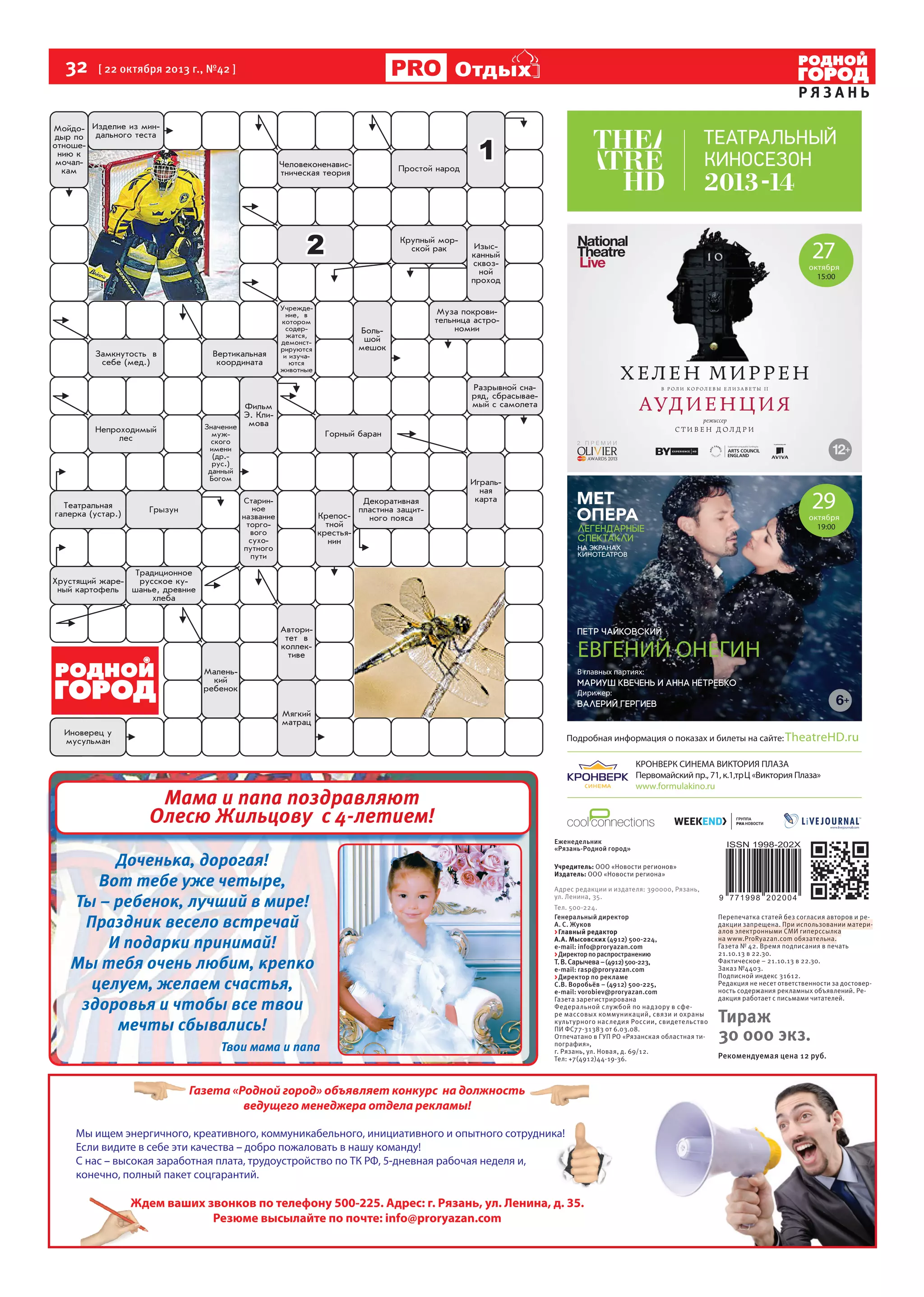 32  [ 22 октября 2013 г., №42 ]

Отдых

РЯЗАНЬ

27

октября
15:00

29

октября

На правах рекламы

ЕВГЕНИЙ ОНЕГИН
В главных партиях:
Дирижер:

TheatreHD.ru

www.formulakino.ru

Мама и папа поздравляют
Олесю Жильцову с 4-летием!
Доченька, дорогая!
Вот тебе уже четыре,
Ты – ребенок, лучший в мире!
Праздник весело встречай
И подарки принимай!
Мы тебя очень любим, крепко
целуем, желаем счастья,
здоровья и чтобы все твои
мечты сбывались!
Твои мама и папа

Еженедельник
«Рязань-Родной город»
Учредитель: ООО «Новости регионов»
Издатель: ООО «Новости региона»
Адрес редакции и издателя: 390000, Рязань,
ул. Ленина, 35.
Тел. 500-224.
Генеральный директор
А. С. Жуков
> Главный редактор
А.А. Мысовских (4912) 500-224,
е-mail: info@proryazan.com
> Директор по распространению
Т. В. Сарычева – (4912) 500-223,
е-mail: rasp@proryazan.com
> Директор по рекламе
С.В. Воробьёв – (4912) 500-225,
e-mail: vorobiev@proryazan.com
Газета зарегистрирована
Федеральной службой по надзору в сфере массовых коммуникаций, связи и охраны
культ урного наследия России, свидетельство
ПИ ФС77-31383 от 6.03.08.
Отпечатано в ГУП РО «Рязанская областная типография»,
г. Рязань, ул. Новая, д. 69/12.
Тел: +7(4912)44-19-36.

Газета «Родной город» объявляет конкурс на должность
ведущего менеджера отдела рекламы!
Мы ищем энергичного, креативного, коммуникабельного, инициативного и опытного сотрудника!
Если видите в себе эти качества – добро пожаловать в нашу команду!
С нас – высокая заработная плата, трудоустройство по ТК РФ, 5-дневная рабочая неделя и,
конечно, полный пакет соцгарантий.

Ждем ваших звонков по телефону 500-225. Адрес: г. Рязань, ул. Ленина, д. 35.
Резюме высылайте по почте: info@proryazan.com

Перепечатка статей без согласия авторов и редакции запрещена. При использовании материалов электронными СМИ гиперссылка
на www.ProRyazan.com обязательна.
Газета № 42. Время подписания в печать
21.10.13 в 22.30.
Фактическое – 21.10.13 в 22.30.
Заказ №4403.
Подписной индекс 31612.
Редакция не несет ответственности за достоверность содержания рекламных объявлений. Редакция работает с письмами читателей.

Тираж
30 000 экз.
Рекомендуемая цена 12 руб.

 