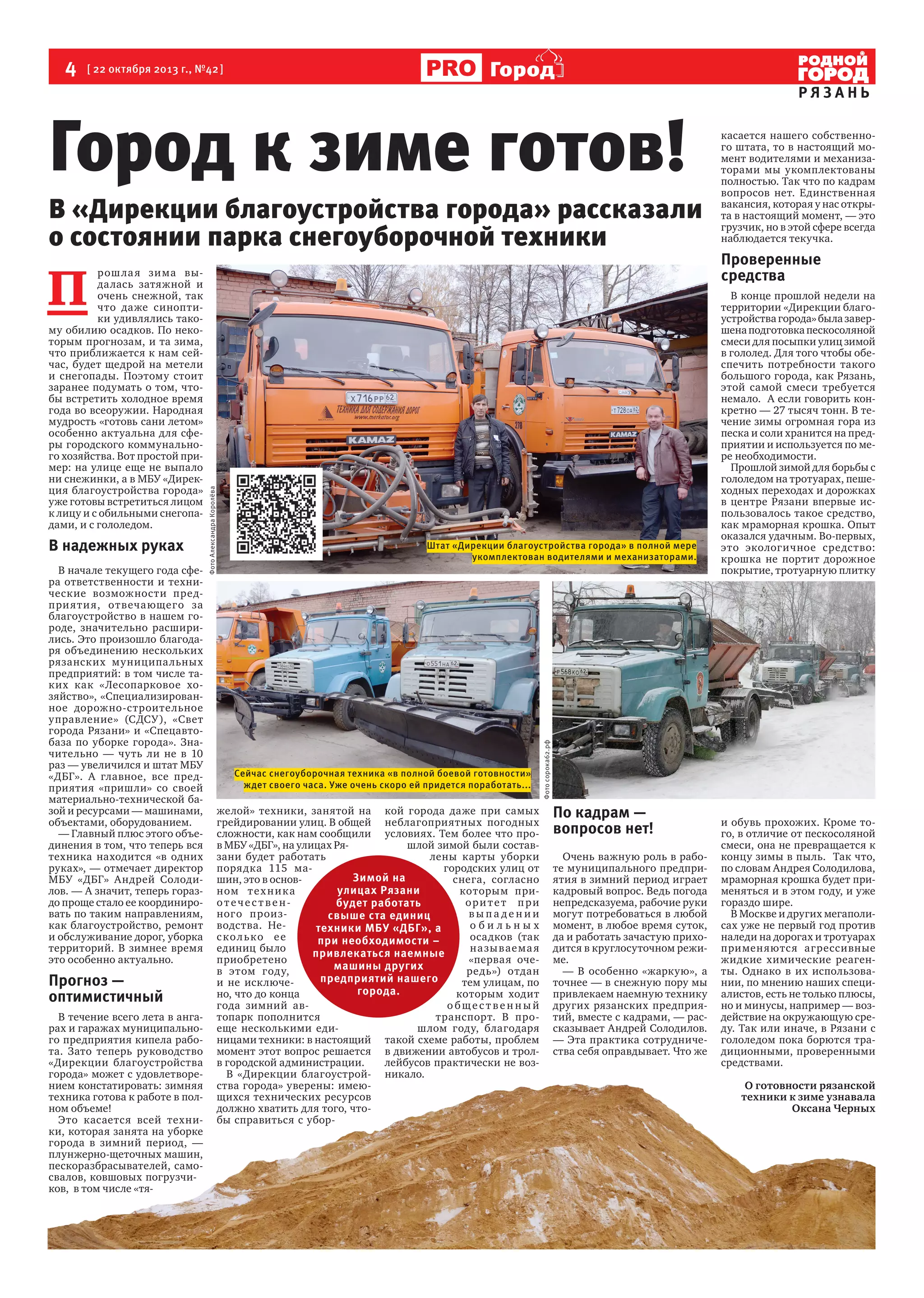 4  [ 22 октября 2013 г., №42 ]

Город

Город к зиме готов!

В «Дирекции благоустройства города» рассказали
о состоянии парка снегоуборочной техники

В начале текущего года сфера ответственности и технические возможности предпри яти я, отвечающего за
благоустройство в нашем городе, значительно расширились. Это произошло благодаря объединению нескольких
рязанских муниципа льных
предприятий: в том числе таких как «Лесопарковое хозяйство», «Специализированное дорожно-строительное
управление» (СДСУ), «Свет
города Рязани» и «Спецавтобаза по уборке города».  Значительно — чуть ли не в 10
раз — увеличился и штат МБУ
«ДБГ». А главное, все предприятия «пришли» со своей
материально-технической базой и ресурсами — машинами,
объектами, оборудованием.  
— Главный плюс этого объединения в том, что теперь вся
техника находится «в одних
руках», — отмечает директор
МБУ «ДБГ» Андрей Солодилов. — А значит, теперь гораздо проще стало ее координировать по таким направлениям,
как благоустройство, ремонт
и обслуживание дорог, уборка
территорий. В зимнее время
это особенно актуально.

Прогноз —
оптимистичный
В течение всего лета в ангарах и гаражах муниципального предприятия кипела работа. Зато теперь руководство
«Дирекции благоустройства
города» может с удовлетворением констатировать: зимняя
техника готова к работе в полном объеме!
Это касается всей техники, которая занята на уборке
города в зимний период, —
плунжерно-щеточных машин,
пескоразбрасывателей, самосвалов, ковшовых погрузчиков,  в том числе «тя-

Штат «Дирекции благоустройства города» в полной мере
укомплектован водителями и механизаторами.

Сейчас снегоуборочная техника «в полной боевой готовности»
ждет своего часа. Уже очень скоро ей придется поработать...

желой» техники, занятой на кой города даже при самых
грейдировании улиц. В общей неблагоприятных погодных
сложности, как нам сообщили условиях. Тем более что пров МБУ «ДБГ», на улицах Ряшлой зимой были составзани будет работать
лены карты уборки
порядка 115 магородских улиц от
Зимой на
шин, это в основснега, согласно
улицах Рязани
ном т е х н и к а
которым приотечес твеноритет при
будет работать
ного произвыпадении
свыше ста единиц
водства. Необильных
техники МБУ «ДБГ», а
сколько ее
осадков (так
при необходимости –
единиц было
на зы ваема я
привлекаться наемные
приобретено
«первая очемашины других
в этом году,  
редь») отдан
предприятий нашего
и не исключетем улицам, по
города.
но, что до конца
которым ходит
года зимний авобщественный
топарк пополнится
транспорт. В проеще несколькими едишлом году, благодаря
ницами техники: в настоящий такой схеме работы, проблем
момент этот вопрос решается в движении автобусов и тролв городской администрации.
лейбусов практически не возВ «Дирекции благоустрой- никало.
ства города» уверены: имеющихся технических ресурсов
должно хватить для того, чтобы справиться с убор-

касается нашего собственного штата, то в настоящий момент водителями и механизаторами мы укомплектованы
полностью. Так что по кадрам
вопросов нет. Единственная
вакансия, которая у нас открыта в настоящий момент, — это
грузчик, но в этой сфере всегда
наблюдается текучка.

Проверенные
средства
В конце прошлой недели на
территории «Дирекции благоустройства города» была завершена подготовка пескосоляной
смеси для посыпки улиц зимой
в гололед. Для того чтобы обеспечить потребности такого
большого города, как Рязань,
этой самой смеси требуется
немало.  А если говорить конкретно — 27 тысяч тонн. В течение зимы огромная гора из
песка и соли хранится на предприятии и используется по мере необходимости.
Прошлой зимой для борьбы с
гололедом на тротуарах, пешеходных переходах и дорожках
в центре Рязани впервые использовалось такое средство,
как мраморная крошка. Опыт
оказался удачным. Во-первых,
это экологичное средство:
крошка не портит дорожное
покрытие, тротуарную плитку

Фото сорока62.рф

В надежных руках

Фото Александра Королёва

П 

рош ла я зима выдалась затяжной и
очень снежной, так
что даже синоптики удивлялись такому обилию осадков. По некоторым прогнозам, и та зима,
что приближается к нам сейчас, будет щедрой на метели
и снегопады. Поэтому стоит
заранее подумать о том, чтобы встретить холодное время
года во всеоружии. Народная
мудрость «готовь сани летом»
особенно актуальна для сферы городского коммунального хозяйства. Вот простой пример: на улице еще не выпало
ни снежинки, а в МБУ «Дирекция благоустройства города»
уже готовы встретиться лицом
к лицу и с обильными снегопадами, и с гололедом.

РЯЗАНЬ

По кадрам —
вопросов нет!
Очень важную роль в работе муниципального предприятия в зимний период играет
кадровый вопрос. Ведь погода
непредсказуема, рабочие руки
могут потребоваться в любой
момент, в любое время суток,
да и работать зачастую приходится в круглосуточном режиме.
— В особенно «жаркую», а
точнее — в снежную пору мы
привлекаем наемную технику
других рязанских предприятий, вместе с кадрами, — рассказывает Андрей Солодилов.
— Эта практика сотрудничества себя оправдывает. Что же

и обувь прохожих. Кроме того, в отличие от пескосоляной
смеси, она не превращается к
концу зимы в пыль.  Так что,
по словам Андрея Солодилова,
мраморная крошка будет применяться и в этом году, и уже
гораздо шире.
В Москве и других мегаполисах уже не первый год против
наледи на дорогах и тротуарах  
применяютс я агрессивные
жидкие химические реагенты. Однако в их использовании, по мнению наших специалистов, есть не только плюсы,
но и минусы, например — воздействие на окружающую среду. Так или иначе, в Рязани с
гололедом пока борются традиционными, проверенными
средствами.
О готовности рязанской
техники к зиме узнавала
Оксана Черных

 
