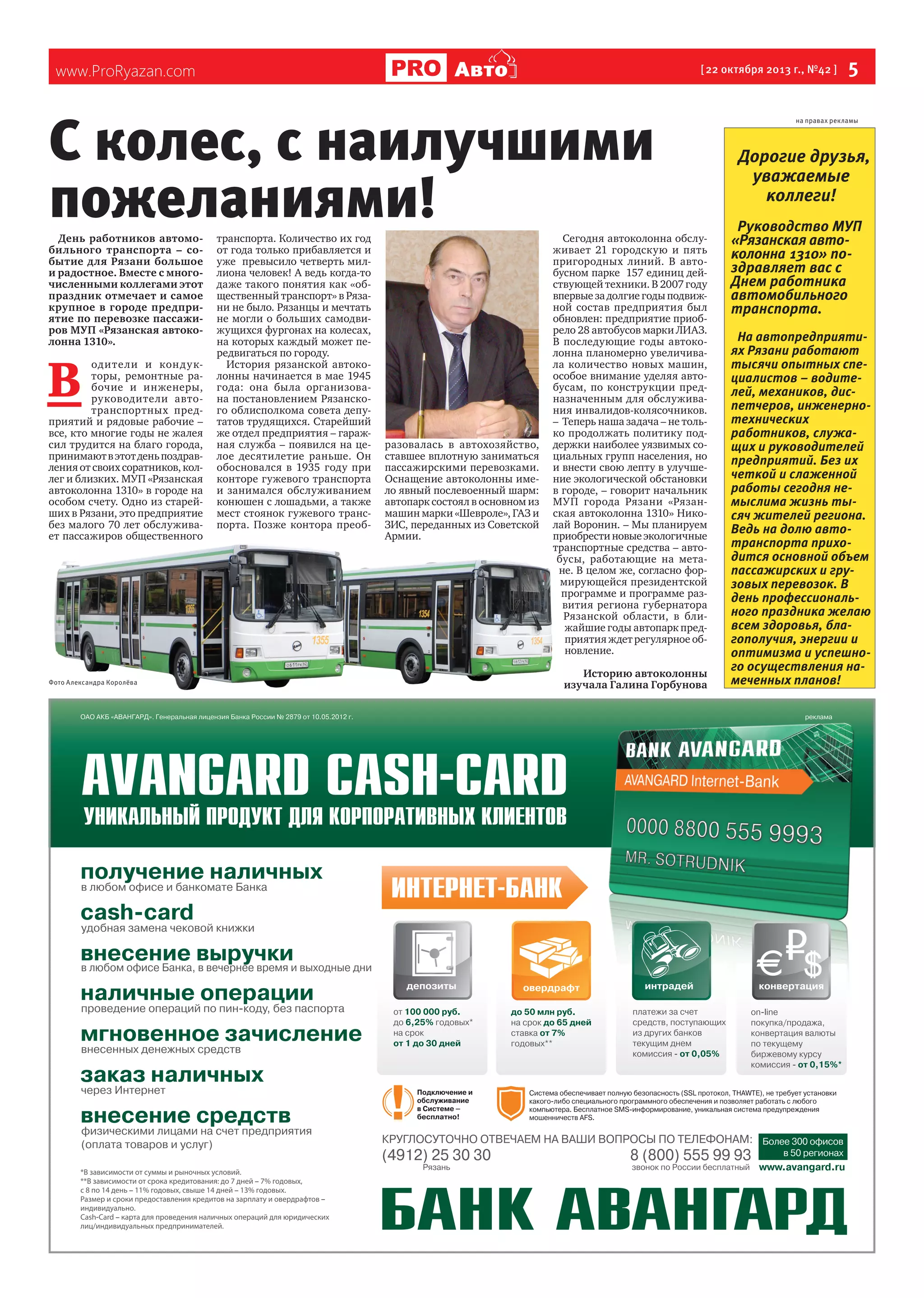 Авто

www.ProRyazan.com

[ 22 октября 2013 г., №42 ]

С колес, с наилучшими
пожеланиями!
День работников автомобильного транспорта – событие для Рязани большое
и радостное. Вместе с многочисленными коллегами этот
праздник отмечает и самое
крупное в городе предприятие по перевозке пассажиров МУП «Рязанская автоколонна 1310».

В 

одите ли и кон ду кторы, ремонтные рабочие и инженеры,
руководители автотранспортных предприятий и рядовые рабочие –
все, кто многие годы не жалея
сил трудится на благо города,
принимают в этот день поздравления от своих соратников, коллег и близких. МУП «Рязанская  
автоколонна 1310» в городе на
особом счету. Одно из старейших в Рязани, это предприятие
без малого 70 лет обслуживает пассажиров общественного

Фото Александра Королёва

транспорта. Количество их год
от года только прибавляется и
уже  превысило четверть миллиона человек! А ведь когда-то
даже такого понятия как «общественный транспорт» в Рязани не было. Рязанцы и мечтать
не могли о больших самодвижущихся фургонах на колесах,
на которых каждый может передвигаться по городу.
История рязанской автоколонны начинается в мае 1945
года: она была организована постановлением Рязанского облисполкома совета депутатов трудящихся. Старейший
же отдел предприятия – гаражная служба – появился на целое десятилетие раньше. Он
обосновался в 1935 году при
конторе гужевого транспорта  
и занимался обслуживанием  
конюшен с лошадьми, а также
мест стоянок гужевого транспорта. Позже контора преоб-

разовалась в автохозяйство,
ставшее вплотную заниматься
пассажирскими перевозками.
Оснащение автоколонны имело явный послевоенный шарм:
автопарк состоял в основном из
машин марки «Шевроле», ГАЗ и  
ЗИС, переданных из Советской
Армии.

Сегодня автоколонна обслуживает 21 городскую и пять
пригородных линий. В автобусном парке  157 единиц действующей техники. В 2007 году
впервые за долгие годы подвижной состав предприятия был
обновлен: предприятие приобрело 28 автобусов марки ЛИАЗ.
В последующие годы автоколонна планомерно увеличивала количество новых машин,
особое внимание уделяя автобусам, по конструкции предназначенным для обслуживания инвалидов-колясочников.
–  Теперь наша задача – не только продолжать политику поддержки наиболее уязвимых социальных групп населения, но
и внести свою лепту в улучшение экологической обстановки
в городе, – говорит начальник
МУП города Рязани «Рязанская автоколонна 1310» Николай Воронин. – Мы планируем
приобрести новые экологичные
транспортные средства – автобусы, работающие на метане. В целом же, согласно формирующейся президентской
программе и программе развития региона губернатора
Рязанской области, в ближайшие годы автопарк предприятия ждет регулярное обновление.
Историю автоколонны
изучала Галина Горбунова

 5

на правах рекламы

Дорогие друзья,
уважаемые
коллеги!
Руководство МУП
«Рязанская автоколонна 1310» поздравляет вас с
Днем работника
автомобильного
транспорта.
На автопредприятиях Рязани работают
тысячи опытных специалистов – водителей, механиков, диспетчеров, инженернотехнических
работников, служащих и руководителей
предприятий. Без их
четкой и слаженной
работы сегодня немыслима жизнь тысяч жителей региона.
Ведь на долю автотранспорта приходится основной объем
пассажирских и грузовых перевозок. В
день профессионального праздника желаю
всем здоровья, благополучия, энергии и
оптимизма и успешного осуществления намеченных планов!

 