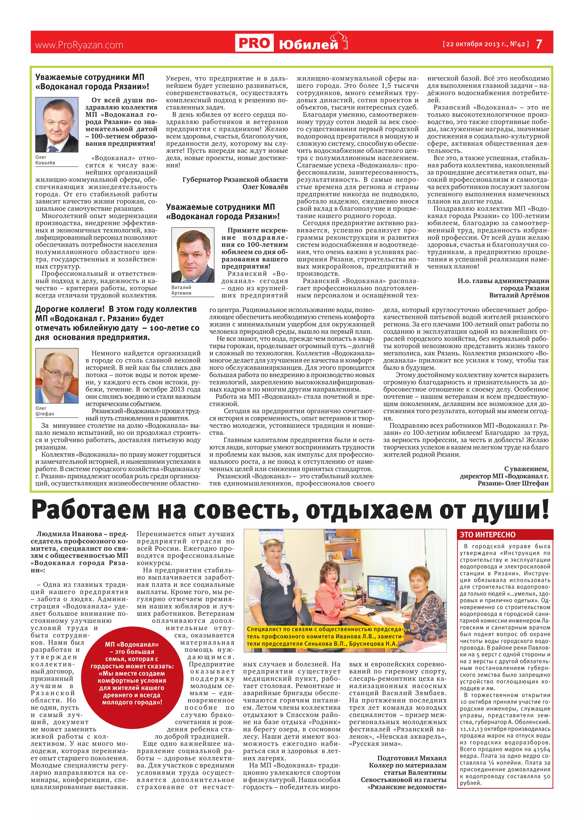 Юбилей

www.ProRyazan.com
Уважаемые сотрудники МП
«Водоканал города Рязани»!
От всей души поздравляю коллектив
МП «Водоканал города Рязани» со знаменательной датой
– 100-летием образования предприятия!
Олег
Ковалёв

«Водоканал» относитс я к чис лу важнейших организаций
жилищно-коммунальной сферы, обеспечивающих жизнедеятельность
города. От его стабильной работы
зависит качество жизни горожан, социальное самочувствие рязанцев.
Многолетний опыт модернизации
производства, внедрение эффективных и экономичных технологий, квалифицированный персонал позволяют
обеспечивать потребности населения
полумиллионного областного центра, государственных и хозяйственных структур.
Профессиональный и ответственный подход к делу, надежность и качество – критерии работы, которые
всегда отличали трудовой коллектив.

Уверен, что предприятие и в дальнейшем будет успешно развиваться,
совершенствоваться, осуществлять
комплексный подход к решению поставленных задач.
В день юбилея от всего сердца поздравляю работников и ветеранов
предприятия с праздником! Желаю
всем здоровья, счастья, благополучия,
преданности делу, которому вы служите! Пусть впереди вас ждут новые
дела, новые проекты, новые достижения!
Губернатор Рязанской области
Олег Ковалёв

Уважаемые сотрудники МП
«Водоканал города Рязани»!

Виталий
Артемов

Дорогие коллеги! В этом году коллектив
МП «Водоканал г. Рязани» будет
отмечать юбилейную дату – 100-летие со
дня основания предприятия.
Немного найдется организаций
в городе со столь славной вековой
историей. В ней как бы слились два
потока – поток воды и поток времени, у каждого есть свои истоки, рубежи, течение. В октябре 2013 года
они слились воедино и стали важным
историческим событием.
Олег
Рязанский «Водоканал» прошел трудШтефан
ный путь становления и развития.
За минувшее столетие на долю «Водоканала» выпало немало испытаний, но он продолжал строиться и устойчиво работать, доставляя питьевую воду
рязанцам.
Коллектив «Водоканала» по праву может гордиться
и замечательной историей, и нынешними успехами в
работе. В системе городского хозяйства «Водоканалу
г. Рязани» принадлежит особая роль среди организаций, осуществляющих жизнеобеспечение областно-

Примите искренние поздрав ления со 100-летним
юбилеем со дня образования вашего
предприятия!
Ря з а нс к и й «В о док а на л» сег од н я
– одно из крупнейших пре дпри ятий

[ 22 октября 2013 г., №42 ]

жилищно-коммунальной сферы нашего города. Это более 1,5 тысячи
сотрудников, много семейных трудовых династий, сотни проектов и
объектов, тысячи интересных судеб.
Благодаря умению, самоотверженному труду сотен людей за век своего существования первый городской
водопровод превратился в мощную и
сложную систему, способную обеспечить водоснабжение областного центра с полумиллионным населением.
Слагаемые успеха «Водоканала»: профессионализм, заинтересованность,
результативность. В самые непростые времена для региона и страны
предприятие никогда не подводило,
работало надежно, ежедневно внося
свой вклад в благополучие и процветание нашего родного города.
Сегодня предприятие активно развивается, успешно реализует программы реконструкции и развития
систем водоснабжения и водоотведения, что очень важно в условиях расширения Рязани, строительства новых микрорайонов, предприятий и
производств.
Рязанский «Водоканал» располагает профессионально подготовленным персоналом и оснащённой тех-

го центра. Рациональное использование воды, позволяющее обеспечить необходимую степень комфорта
жизни с минимальным ущербом для окружающей
человека природной среды, вышло на первый план.
Не все знают, что вода, прежде чем попасть в квартиры горожан, проделывает огромный путь – долгий
и сложный по технологии. Коллектив «Водоканала»
многое делает для улучшения ее качества и комфортного обслуживаниярязанцев. Для этого проводится
большая работа по внедрению в производство новых
технологий, закреплению высококвалифицированных кадров и по многим другим направлениям.
Работа на МП «Водоканал» стала почетной и престижной.
Сегодня на предприятии органично сочетаются история и современность, опыт ветеранов и творчество молодежи, устоявшиеся традиции и новшества.
Главным капиталом предприятия были и остаются люди, которые умеют воспринимать трудности
и проблемы как вызов, как импульс для профессионального роста, а не повод к отступлению от намеченных целей или снижения принятых стандартов.
Рязанский «Водоканал» – это стабильный коллектив единомышленников, профессионалов своего

 7

нической базой. Всё это необходимо
для выполнения главной задачи – надёжного водоснабжения потребителей.
Рязанский «Водоканал» – это не
только высокотехнологичное производство, это также спортивные победы, заслуженные награды, значимые
достижения в социально-культурной
сфере, активная общественная деятельность.
Все это, а также успешная, стабильная работа коллектива, накопленный
за прошедшие десятилетия опыт, высокий профессионализм и самоотдача всех работников послужит залогом
успешного выполнения намеченных
планов на долгие годы.
Поздравляю коллектив МП «Водоканал города Рязани» со 100-летним
юбилеем, благодарю за самоотверженный труд, преданность избранной профессии. От всей души желаю
здоровья, счастья и благополучия сотрудникам, а предприятию процветания и успешной реализации намеченных планов!
И.о. главы администрации
города Рязани
Виталий Артёмов

дела, который круглосуточно обеспечивает доброкачественной питьевой водой жителей рязанского
региона. За его плечами 100-летний опыт работы по
созданию и эксплуатации одной из важнейших отраслей городского хозяйства, без нормальной работы которой невозможно представить жизнь такого
мегаполиса, как Рязань. Коллектив рязанского «Водоканала» приложит все усилия к тому, чтобы так
было в будущем.
Этому достойному коллективу хочется выразить
огромную благодарность и признательность за добросовестное отношение к своему делу. Особенное
почтение – нашим ветеранам и всем предшествующим поколениям, делавшим все возможное для достижения того результата, который мы имеем сегодня.
Поздравляю всех работников МП «Водоканал г. Рязани» со 100-летним юбилеем! Благодарю за труд,
за верность профессии, за честь и доблесть! Желаю
творческих успехов в вашем нелегком труде на благо
жителей родной Рязани.
С уважением,
директор МП «Водоканал г.
Рязани» Олег Штефан

Работаем на совесть, отдыхаем от души!
Перенимается опыт лучших
п р е д п ри я т и й о т рас л и по
всей России. Ежегодно проводятся профессиона льные
конкурсы.
На предприятии стабильно вып лачиваетс я заработ– Одна из главных тради- ная плата и все социальные
ц и й на шег о п ре д п ри я т и я выплаты. Кроме того, мы ре– забота о люд ях. А дмини- г улярно отмечаем премиястраци я «Водокана ла» уде- ми наших юбиляров и лу чляет большое внимание по- ших работников. Ветеранам
стоянному улу чшению
оп л ач и в а ю т с я допо лус ловий т руда и
ни те льные от п убы та со т руд н иска, оказывается
ков. Нами бы л
материа льна я
МП «Водоканал»
разработан и
помощ ь н у ж– это большая
утвержден
дающимся.
семья, которая с
кол лективПредприятие
гордостью может сказать:
ный договор,
оказывает
«Мы вместе создаем
признанный
поддержку
комфортные условия
лучшим в
молодым седля жителей нашего
Рязанской
мьям – е дидревнего и всегда
об лас т и. Но
новременное
молодого города»!
не один, пусть
пособие по
и с а м ы й л у чс л у чаю бракош и й, док у ме н т
сочетания и рожне может заменить
дения ребенка стаж ивой работы с колло доброй традицией.
лективом. У нас много моЕще одно ва жнейшее налодежи, которая перенима- прав ление социа льной рает опыт старшего поколения. боты – здоровье кол лектиМолодые специалисты регу- ва. Для участков с вредными
лярно направляются на се- ус лови ями труда ос у щестминары, конференции, спе- в л я е т с я д о п о л н и т е л ь н о е
циализированные выставки. с т р а хов а н ие о т не с ч ас т -

Это интересно

Людмила Иванова – председатель профсоюзного комитета, специалист по связям с общественностью МП
«Водока на л города Рязани»:

Специалист по связям с общественностью председатель профсоюзного комитета Иванова Л.В., заместители председателя Сенькова В.П., Бруснецова Н.А.

ных случаев и болезней. На
п р е д п ри я т и и с у ще с т в у е т
медицинский пу нкт, работает столовая. Ремонтные и
аварийные бригады обеспечиваются горячим питанием. Летом члены коллектива
отдыхают в Спасском районе на базе отдыха «Родник»
на берегу озера, в сосновом
лесу. Наши дети имеют возмож нос т ь е жегод но набираться сил и здоровья в летних лагерях.
На МП «Водоканал» традиционно увлекаются спортом
и физкультурой. Наша особая
гордость – победитель миро-

вых и европейских соревнований по гиревому спорту,
слесарь-ремонтник цеха кана л и за ц ион н ы х насос н ы х
станций Васи лий Зямбаев.
На протяжении пос ледних
трех лет коман да молодых
специалистов – призер межрегиона льных молодежных
фестива лей «Рязанский валенок», «Невская акварель»,
«Русская зима».
Подготовил Михаил
Колкер по материалам
статьи Валентины
Севостьяновой из газеты
«Рязанские ведомости»

В городской управе была
у тверж дена «Инс трукция по
строительству и эксплуатации
водопровода и электросиловой
станции в Рязани». Инструкция обязывала использовать
для строительства водопровода только людей «…умелых, здоровых и прилично одетых». Одновременно со строительством
водопровода в городской санитарной комиссии инженером Лаговским и санитарным врачом
был поднят вопрос об охране
чистоты воды городского водопровода. В районе реки Павловки на 5 верст с одной стороны и
на 2 версты с другой обязательным постановлением губернского земства было запрещено
устройство поглощающих колодцев и ям.
В торжественном открытии
10 октября приняли участие городские инженеры, служащие
управы, представители земства, губернатор А. Оболенский.
11,12,13 октября производилась
продажа марок на отпуск воды
из городских водоразборов.
Всего продано марок на 41564
ведра. Плата за одно ведро составляла ¼ копейки. Плата за
присоединение домовладения
к водопроводу составляла 50
рублей.

 