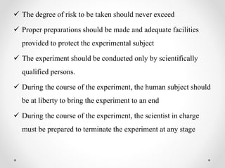  The degree of risk to be taken should never exceed
 Proper preparations should be made and adequate facilities
provided to protect the experimental subject
 The experiment should be conducted only by scientifically
qualified persons.
 During the course of the experiment, the human subject should
be at liberty to bring the experiment to an end
 During the course of the experiment, the scientist in charge
must be prepared to terminate the experiment at any stage
 