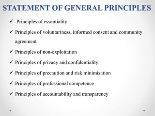 STATEMENT OF GENERAL PRINCIPLES
 Principles of essentiality
 Principles of voluntariness, informed consent and community
agreement
 Principles of non-exploitation
 Principles of privacy and confidentiality
 Principles of precaution and risk minimisation
 Principles of professional competence
 Principles of accountability and transparency
 
