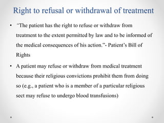 Right to refusal or withdrawal of treatment
• “The patient has the right to refuse or withdraw from
treatment to the extent permitted by law and to be informed of
the medical consequences of his action.”- Patient’s Bill of
Rights
• A patient may refuse or withdraw from medical treatment
because their religious convictions prohibit them from doing
so (e.g., a patient who is a member of a particular religious
sect may refuse to undergo blood transfusions)
 