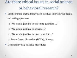 Are there ethical issues in social science
or behavioral research?
 Most common methodology used involves interviewing people
and asking questions
o “We would just like to ask some questions…”
o “We would just like to observe…”
o “We would just like to share your life…”
o Focus Group discussion (FGDs), Survey
 Does not involve invasive procedures
 
