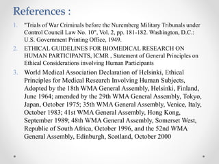 References :
1. "Trials of War Criminals before the Nuremberg Military Tribunals under
Control Council Law No. 10", Vol. 2, pp. 181-182. Washington, D.C.:
U.S. Government Printing Office, 1949.
2. ETHICAL GUIDELINES FOR BIOMEDICAL RESEARCH ON
HUMAN PARTICIPANTS, ICMR , Statement of General Principles on
Ethical Considerations involving Human Participants
3. World Medical Association Declaration of Helsinki, Ethical
Principles for Medical Research Involving Human Subjects,
Adopted by the 18th WMA General Assembly, Helsinki, Finland,
June 1964; amended by the 29th WMA General Assembly, Tokyo,
Japan, October 1975; 35th WMA General Assembly, Venice, Italy,
October 1983; 41st WMA General Assembly, Hong Kong,
September 1989; 48th WMA General Assembly, Somerset West,
Republic of South Africa, October 1996, and the 52nd WMA
General Assembly, Edinburgh, Scotland, October 2000
 