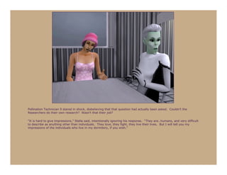 Pollination Technician 9 stared in shock, disbelieving that that question had actually been asked. Couldn’t the
Researchers do their own research? Wasn’t that their job?

“It is hard to give impressions,” Stella said, intentionally ignoring his response. “They are…humans, and very difficult
to describe as anything other than individuals. They love, they fight, they live their lives. But I will tell you my
impressions of the individuals who live in my dormitory, if you wish.”
 