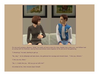 On one such occasion, Blossom, Stella, and Aldric all had to leave for class, Maddie had a date over, and William had
an outing with his freshmen, leaving Klara and Almeric alone together at the tail end of the gathering.

“I should go,” he said, starting to get up.

“No, stay.” As he obligingly sat back down, she gathered her courage and moved closer. “I like you, Almeric.”

“I like you too, Klara.”

“No, I…I really like you. Will you go out with me?”

He smiled at her, then moved closer himself.
 