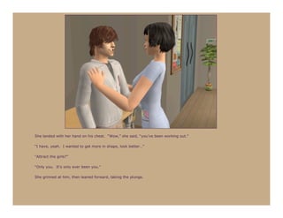 She landed with her hand on his chest. “Wow,” she said, “you’ve been working out.”

“I have, yeah. I wanted to get more in shape, look better…”

“Attract the girls?”

“Only you. It’s only ever been you.”

She grinned at him, then leaned forward, taking the plunge.
 