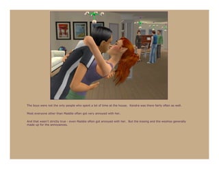 The boys were not the only people who spent a lot of time at the house. Kendra was there fairly often as well.

Most everyone other than Maddie often got very annoyed with her.

And that wasn’t strictly true - even Maddie often got annoyed with her. But the kissing and the woohoo generally
made up for the annoyances.
 