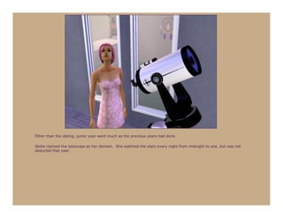Other than the dating, junior year went much as the previous years had done.

Stella claimed the telescope as her domain. She watched the stars every night from midnight to one, but was not
abducted that year.
 