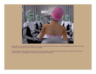 Eventually it was decided that Stella should simply continue as she had been, watching Madeleine (and the rest of the
humans), and avoiding mirrors whenever possible.

They thought it was unlikely that they would have to abduct her again before she finished university, but told her to
continue with her stargazing, so that she was available if necessary.
 