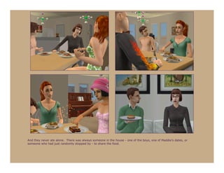 And they never ate alone. There was always someone in the house - one of the boys, one of Maddie’s dates, or
someone who had just randomly stopped by - to share the food.
 