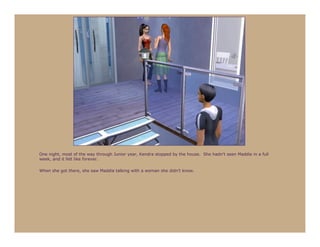 One night, most of the way through Junior year, Kendra stopped by the house. She hadn’t seen Maddie in a full
week, and it felt like forever.

When she got there, she saw Maddie talking with a woman she didn’t know.
 