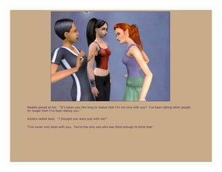 Maddie glared at her. “It’s taken you this long to realize that I’m not only with you? I’ve been dating other people
for longer than I’ve been dating you.”

Kendra reeled back. “I thought you were just with me!”

“I’ve never only been with you. You’re the only one who was blind enough to think that.”
 