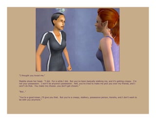 “I thought you loved me.”

Maddie shook her head. “I did. For a while I did. But you’ve been basically stalking me, and it’s getting creepy. I’m
not your possession. I won’t be anyone’s possession. Hell, you’ve tried to make me pick you over my friends, and I
won’t do that. You make me choose…you don’t get chosen.”

“But…”

“You’re a good kisser, I’ll give you that. But you’re a creepy, stalkery, possessive person, Kendra, and I don’t want to
be with you anymore.”
 