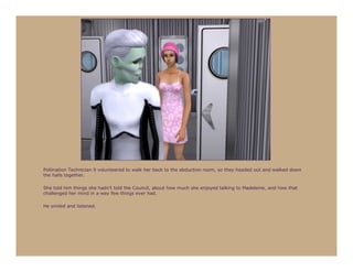 Pollination Technician 9 volunteered to walk her back to the abduction room, so they headed out and walked down
the halls together.

She told him things she hadn’t told the Council, about how much she enjoyed talking to Madeleine, and how that
challenged her mind in a way few things ever had.

He smiled and listened.
 