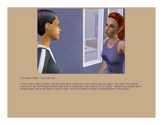 “You want a fight? You’ll get one.”

“I don’t want a fight, Kendra. On the other hand, I also don’t ever want to see you again. Oh, and? You can tell
everyone in the Worthington Society that they’re not going to see a penny of my money. Maybe if you people didn’t
accept people just to get them to pay for stuff, you’d have better chances of keeping them in the society.”
 