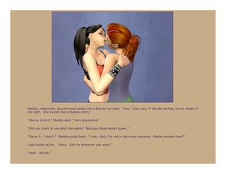 Maddie, meanwhile, found herself pulled into a kiss by her date. “Hey,” Lilah said, “if she did all that, you’re totally in
the right. She sounds like a stalkery bitch.”

“She is, kind of,” Maddie said. “Very possessive.”

“Did you check to see what she wants? Because those Family types…”

“Damn it. I didn’t.” Maddie pulled back. “Look, Lilah, I’m not in the mood anymore. Maybe another time?”

Lilah looked at her. “Okay. Call me whenever you want.”

“Yeah. Will do.”
 