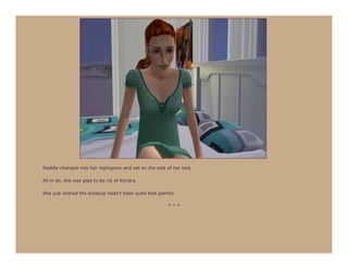Maddie changed into her nightgown and sat on the side of her bed.

All in all, she was glad to be rid of Kendra.

She just wished the breakup hadn’t been quite that painful.

                                                        ***
 