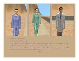 And elsewhere? Life went on.

Frances spent most of the year at work.

He was progressing very well in the field of medicine, and making significant amounts of money - but it wasn’t really
enough. Not compared to what he’d grown up with, or what he expected from life.

His job, however, left him with little time to socialize, and he wasn’t sure of his welcome, anyway, so he avoided LFT.
He’d have to trust Kendra’s assurances that things would go well.

                                                         ***
 