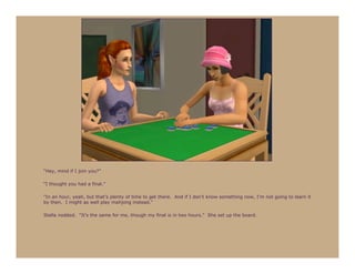 “Hey, mind if I join you?”

“I thought you had a final.”

“In an hour, yeah, but that’s plenty of time to get there. And if I don’t know something now, I’m not going to learn it
by then. I might as well play mahjong instead.”

Stella nodded. “It’s the same for me, though my final is in two hours.” She set up the board.
 