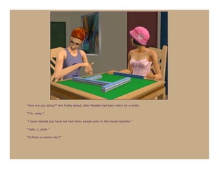 “How are you doing?” she finally asked, after Maddie had been silent for a while.

“I’m…okay.”

“I have noticed you have not had many people over to the house recently.”

“Yeah, I…yeah.”

“Is there a reason why?”
 