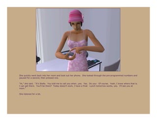 She quickly went back into her room and took out her phone. She looked through the pre-programmed numbers and
paused for a second, then pressed one.

“Hi,” she said. “It’s Stella. You told me to call you when…yes. Yes. Do you- Of course. Yeah, I know where that is.
I can get there. You’ll be there? Today doesn’t work, I have a final- Lunch tomorrow works, yes. I’ll see you at
noon.”

She listened for a bit.
 