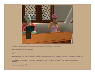 They got a secluded table, sat down, and ordered their meals from the waitress.

“You were right,” she said abruptly.

“Oh?”

“About falling in love with the humans. I don’t - I didn’t realize I would, but I did. And now I don’t know what to do.”

He looked at her shrewdly. “You really have, haven’t you?” Her brow furrowed. “Your speech patterns have
changed.”

Her eyes went wide. “Oh!”
 