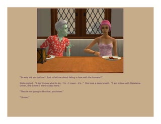 “So why did you call me? Just to tell me about falling in love with the humans?”

Stella sighed. “I don’t know what to do. I’m - I mean - it’s…” She took a deep breath. “I am in love with Madeleine
Doran, and I think I want to stay here.”

“They’re not going to like that, you know.”

“I know.”
 