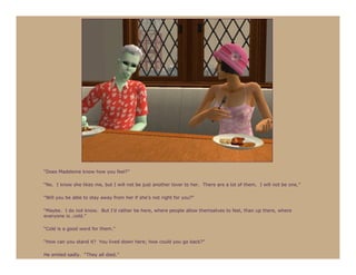 “Does Madeleine know how you feel?”

“No. I know she likes me, but I will not be just another lover to her. There are a lot of them. I will not be one.”

“Will you be able to stay away from her if she’s not right for you?”

“Maybe. I do not know. But I’d rather be here, where people allow themselves to feel, than up there, where
everyone is…cold.”

“Cold is a good word for them.”

“How can you stand it? You lived down here; how could you go back?”

He smiled sadly. “They all died.”
 
