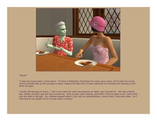 “What?”

“I was not young when I came down. I’d been a Pollination Technician for years upon years, and it took me a long
time to actually get up the courage to leave, despite the fact that I’d been watching the humans and wanting to join
them for ages.

I finally left because of Jenny. I fell in love with her when she became an adult, and I joined her. We had a family.
But…Stella, we don’t age the way humans do. Sixty human years passed, and while I had not aged much, Jenny had,
and she died of old age. Our children passed before I did, and our grandchildren, and by then I was even older. So I
returned to our people to live my last years in peace.”
 