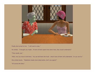 Finally she turned to him. “I still want to stay.”

He smiled. “I thought you might. If more of them spent time down here, they would understand.”

“They would, yes.”

“Well, now you have to tell them. You can tell them the truth - which none of them will understand. Or you can lie.”

She smiled slowly. “Madeleine needs more observation, don’t you agree?”

“Of course she does.”
 