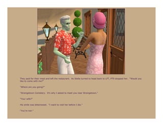 They paid for their meal and left the restaurant. As Stella turned to head back to LFT, PT9 stopped her. “Would you
like to come with me?”

“Where are you going?”

“Strangetown Cemetery. It’s why I asked to meet you near Strangetown.”

“Your wife?”

His smile was bittersweet. “I want to visit her before I die.”

“You’re not-”
 