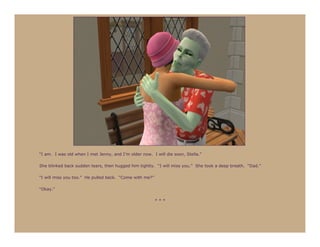 “I am. I was old when I met Jenny, and I’m older now. I will die soon, Stella.”

She blinked back sudden tears, then hugged him tightly. “I will miss you.” She took a deep breath. “Dad.”

“I will miss you too.” He pulled back. “Come with me?”

“Okay.”

                                                         ***
 