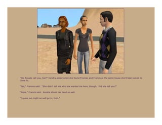 “Did Rosalie call you, too?” Kendra asked when she found Frances and Francis at the same house she’d been asked to
come to.

“Yes,” Frances said. “She didn’t tell me why she wanted me here, though. Did she tell you?”

“Nope,” Francis said. Kendra shook her head as well.

“I guess we might as well go in, then.”
 