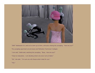 “500!” Adolescent 511 said as he came up to them, obviously chasing the youngling. “How are you?”

The youngling squirmed to be let down and Pollination Technician 9 obliged.

“I am well,” Stella said, watching the youngling. “Busy. How are you?”

“Close to maturation. I am deciding what to do once I am an Adult.”

“Oh,” she said. “I’m sure you will choose what is best for you.”

“Yes.”
 