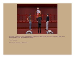 When they entered, they found Rosalie standing on a balcony in a very empty room. She looked fairly good - still a
zombie, but with a new hairstyle and new clothing.

“Hello,” she said.

“Hi,” they all answered, a bit nervous.
 