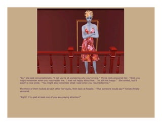 “So,” she said conversationally, “I bet you’re all wondering why you’re here.” Three nods answered her. “Well, you
might remember when you resurrected me. I was not happy about that. I’m still not happy.” She smiled, but it
wasn’t a nice smile. “You might also remember what I said when you resurrected me.”

The three of them looked at each other nervously, then back at Rosalie. “That someone would pay?” Kendra finally
ventured.

“Right! I’m glad at least one of you was paying attention!”
 