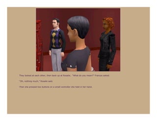 They looked at each other, then back up at Rosalie. “What do you mean?” Frances asked.

“Oh, nothing much,” Rosalie said.

Then she pressed two buttons on a small controller she held in her hand.
 