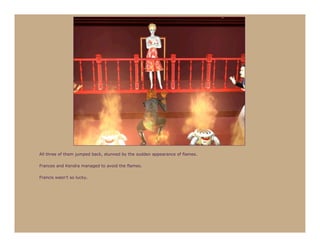 All three of them jumped back, stunned by the sudden appearance of flames.

Frances and Kendra managed to avoid the flames.

Francis wasn’t so lucky.
 