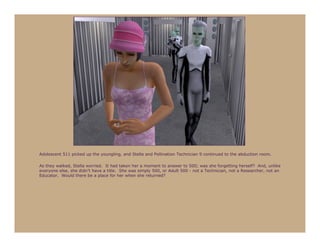 Adolescent 511 picked up the youngling, and Stella and Pollination Technician 9 continued to the abduction room.

As they walked, Stella worried. It had taken her a moment to answer to 500; was she forgetting herself? And, unlike
everyone else, she didn’t have a title. She was simply 500, or Adult 500 - not a Technician, not a Researcher, not an
Educator. Would there be a place for her when she returned?
 