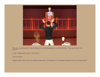 “Why are you doing this?” Frances yelled, as he tried desperately to avoid the flames. “You used to be a nice
person!”

“I was,” Rosalie said calmly, “until I died.”

“You’re insane!”

“Maybe a little. But if I am, you made me that way! You killed me! You brought me back to life! It’s all your fault!”
 