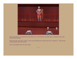 When it was all over, she looked out at the three urns. She clicked the controller again, unlocking the door and
turning off the fire jets.

“That went well,” she said to herself. “Now to start dealing with everyone else who’s wronged me.” She frowned.
“That’s going to take a lot of work.”

And, as she looked at the urns, she smiled.

                                                        ***
 